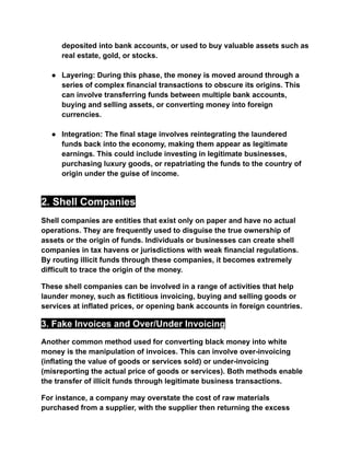 deposited into bank accounts, or used to buy valuable assets such as
real estate, gold, or stocks.
● Layering: During this phase, the money is moved around through a
series of complex financial transactions to obscure its origins. This
can involve transferring funds between multiple bank accounts,
buying and selling assets, or converting money into foreign
currencies.
● Integration: The final stage involves reintegrating the laundered
funds back into the economy, making them appear as legitimate
earnings. This could include investing in legitimate businesses,
purchasing luxury goods, or repatriating the funds to the country of
origin under the guise of income.
2. Shell Companies
Shell companies are entities that exist only on paper and have no actual
operations. They are frequently used to disguise the true ownership of
assets or the origin of funds. Individuals or businesses can create shell
companies in tax havens or jurisdictions with weak financial regulations.
By routing illicit funds through these companies, it becomes extremely
difficult to trace the origin of the money.
These shell companies can be involved in a range of activities that help
launder money, such as fictitious invoicing, buying and selling goods or
services at inflated prices, or opening bank accounts in foreign countries.
3. Fake Invoices and Over/Under Invoicing
Another common method used for converting black money into white
money is the manipulation of invoices. This can involve over-invoicing
(inflating the value of goods or services sold) or under-invoicing
(misreporting the actual price of goods or services). Both methods enable
the transfer of illicit funds through legitimate business transactions.
For instance, a company may overstate the cost of raw materials
purchased from a supplier, with the supplier then returning the excess
 