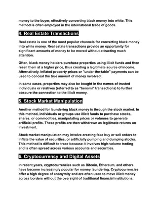 money to the buyer, effectively converting black money into white. This
method is often employed in the international trade of goods.
4. Real Estate Transactions
Real estate is one of the most popular channels for converting black money
into white money. Real estate transactions provide an opportunity for
significant amounts of money to be moved without attracting much
attention.
Often, black money holders purchase properties using illicit funds and then
resell them at a higher price, thus creating a legitimate source of income.
Alternatively, inflated property prices or "under-the-table" payments can be
used to conceal the true amount of money involved.
In some cases, properties may also be bought in the names of trusted
individuals or relatives (referred to as "benami" transactions) to further
obscure the connection to the illicit money.
5. Stock Market Manipulation
Another method for laundering black money is through the stock market. In
this method, individuals or groups use illicit funds to purchase stocks,
shares, or commodities, manipulating prices or volumes to generate
artificial profits. These profits are then withdrawn as legitimate returns on
investment.
Stock market manipulation may involve creating fake buy or sell orders to
inflate the value of securities, or artificially pumping and dumping stocks.
This method is difficult to trace because it involves high-volume trading
and is often spread across various accounts and securities.
6. Cryptocurrency and Digital Assets
In recent years, cryptocurrencies such as Bitcoin, Ethereum, and others
have become increasingly popular for money laundering. Cryptocurrencies
offer a high degree of anonymity and are often used to move illicit money
across borders without the oversight of traditional financial institutions.
 
