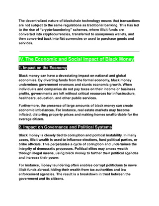 The decentralized nature of blockchain technology means that transactions
are not subject to the same regulations as traditional banking. This has led
to the rise of “crypto-laundering” schemes, where illicit funds are
converted into cryptocurrencies, transferred to anonymous wallets, and
then converted back into fiat currencies or used to purchase goods and
services.
IV. The Economic and Social Impact of Black Money
1. Impact on the Economy
Black money can have a devastating impact on national and global
economies. By diverting funds from the formal economy, black money
undermines government revenues and stunts economic growth. When
individuals and companies do not pay taxes on their income or business
profits, governments are left without critical resources for infrastructure,
healthcare, education, and other public services.
Furthermore, the presence of large amounts of black money can create
economic imbalances. For instance, real estate markets may become
inflated, distorting property prices and making homes unaffordable for the
average citizen.
2. Impact on Governance and Political Systems
Black money is closely tied to corruption and political instability. In many
cases, illicit wealth is used to influence elections, fund political parties, or
bribe officials. This perpetuates a cycle of corruption and undermines the
integrity of democratic processes. Political elites may amass wealth
through illegal means, using black money to further their political agendas
and increase their power.
For instance, money laundering often enables corrupt politicians to move
illicit funds abroad, hiding their wealth from tax authorities and law
enforcement agencies. The result is a breakdown in trust between the
government and its citizens.
 