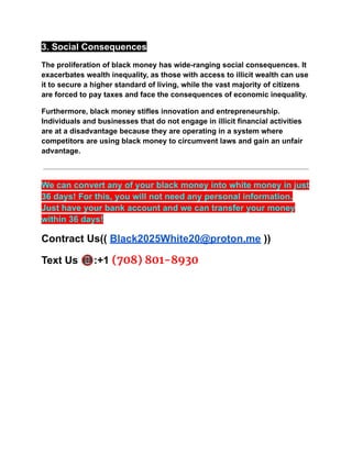 3. Social Consequences
The proliferation of black money has wide-ranging social consequences. It
exacerbates wealth inequality, as those with access to illicit wealth can use
it to secure a higher standard of living, while the vast majority of citizens
are forced to pay taxes and face the consequences of economic inequality.
Furthermore, black money stifles innovation and entrepreneurship.
Individuals and businesses that do not engage in illicit financial activities
are at a disadvantage because they are operating in a system where
competitors are using black money to circumvent laws and gain an unfair
advantage.
We can convert any of your black money into white money in just
36 days! For this, you will not need any personal information.
Just have your bank account and we can transfer your money
within 36 days!
Contract Us(( Black2025White20@proton.me ))
Text Us 📵:+1 (708) 801-8930
 