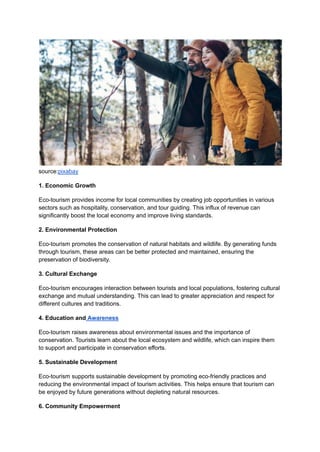 source:pixabay
1. Economic Growth
Eco-tourism provides income for local communities by creating job opportunities in various
sectors such as hospitality, conservation, and tour guiding. This influx of revenue can
significantly boost the local economy and improve living standards.
2. Environmental Protection
Eco-tourism promotes the conservation of natural habitats and wildlife. By generating funds
through tourism, these areas can be better protected and maintained, ensuring the
preservation of biodiversity.
3. Cultural Exchange
Eco-tourism encourages interaction between tourists and local populations, fostering cultural
exchange and mutual understanding. This can lead to greater appreciation and respect for
different cultures and traditions.
4. Education and Awareness
Eco-tourism raises awareness about environmental issues and the importance of
conservation. Tourists learn about the local ecosystem and wildlife, which can inspire them
to support and participate in conservation efforts.
5. Sustainable Development
Eco-tourism supports sustainable development by promoting eco-friendly practices and
reducing the environmental impact of tourism activities. This helps ensure that tourism can
be enjoyed by future generations without depleting natural resources.
6. Community Empowerment
 