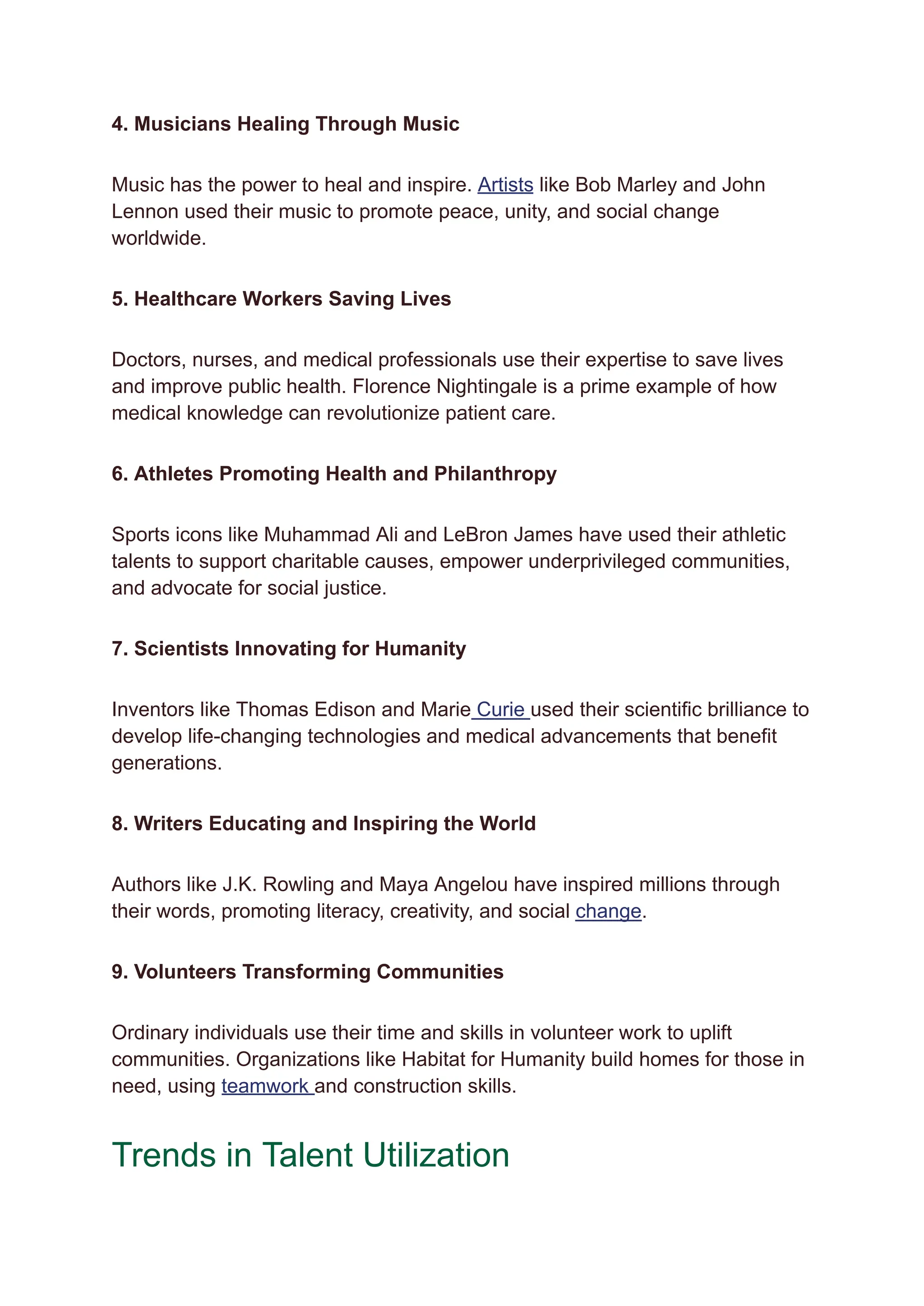 4. Musicians Healing Through Music
Music has the power to heal and inspire. Artists like Bob Marley and John
Lennon used their music to promote peace, unity, and social change
worldwide.
5. Healthcare Workers Saving Lives
Doctors, nurses, and medical professionals use their expertise to save lives
and improve public health. Florence Nightingale is a prime example of how
medical knowledge can revolutionize patient care.
6. Athletes Promoting Health and Philanthropy
Sports icons like Muhammad Ali and LeBron James have used their athletic
talents to support charitable causes, empower underprivileged communities,
and advocate for social justice.
7. Scientists Innovating for Humanity
Inventors like Thomas Edison and Marie Curie used their scientific brilliance to
develop life-changing technologies and medical advancements that benefit
generations.
8. Writers Educating and Inspiring the World
Authors like J.K. Rowling and Maya Angelou have inspired millions through
their words, promoting literacy, creativity, and social change.
9. Volunteers Transforming Communities
Ordinary individuals use their time and skills in volunteer work to uplift
communities. Organizations like Habitat for Humanity build homes for those in
need, using teamwork and construction skills.
Trends in Talent Utilization
 