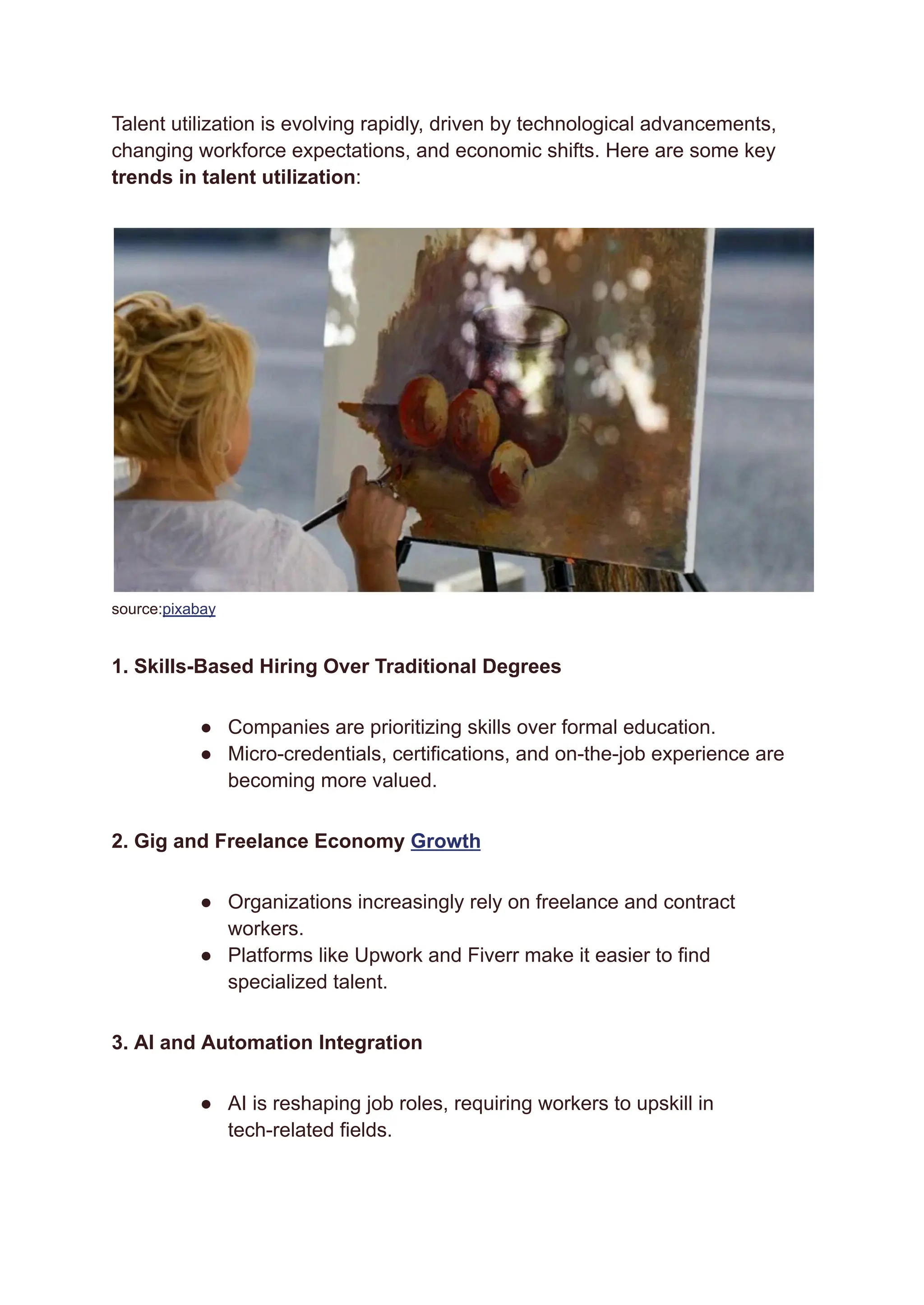 Talent utilization is evolving rapidly, driven by technological advancements,
changing workforce expectations, and economic shifts. Here are some key
trends in talent utilization:
source:pixabay
1. Skills-Based Hiring Over Traditional Degrees
●​ Companies are prioritizing skills over formal education.
●​ Micro-credentials, certifications, and on-the-job experience are
becoming more valued.
2. Gig and Freelance Economy Growth
●​ Organizations increasingly rely on freelance and contract
workers.
●​ Platforms like Upwork and Fiverr make it easier to find
specialized talent.
3. AI and Automation Integration
●​ AI is reshaping job roles, requiring workers to upskill in
tech-related fields.
 