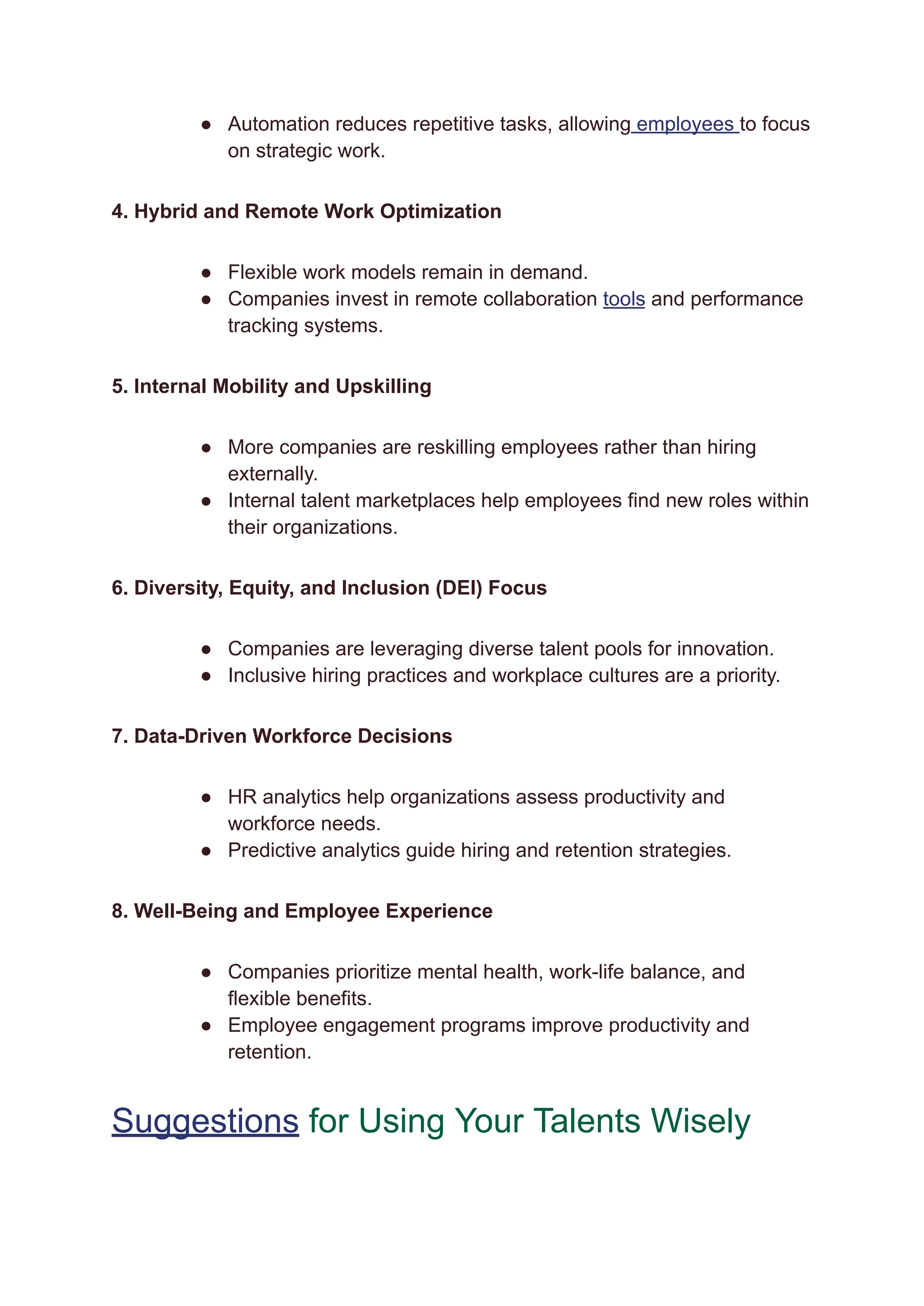 ●​ Automation reduces repetitive tasks, allowing employees to focus
on strategic work.
4. Hybrid and Remote Work Optimization
●​ Flexible work models remain in demand.
●​ Companies invest in remote collaboration tools and performance
tracking systems.
5. Internal Mobility and Upskilling
●​ More companies are reskilling employees rather than hiring
externally.
●​ Internal talent marketplaces help employees find new roles within
their organizations.
6. Diversity, Equity, and Inclusion (DEI) Focus
●​ Companies are leveraging diverse talent pools for innovation.
●​ Inclusive hiring practices and workplace cultures are a priority.
7. Data-Driven Workforce Decisions
●​ HR analytics help organizations assess productivity and
workforce needs.
●​ Predictive analytics guide hiring and retention strategies.
8. Well-Being and Employee Experience
●​ Companies prioritize mental health, work-life balance, and
flexible benefits.
●​ Employee engagement programs improve productivity and
retention.
Suggestions for Using Your Talents Wisely
 