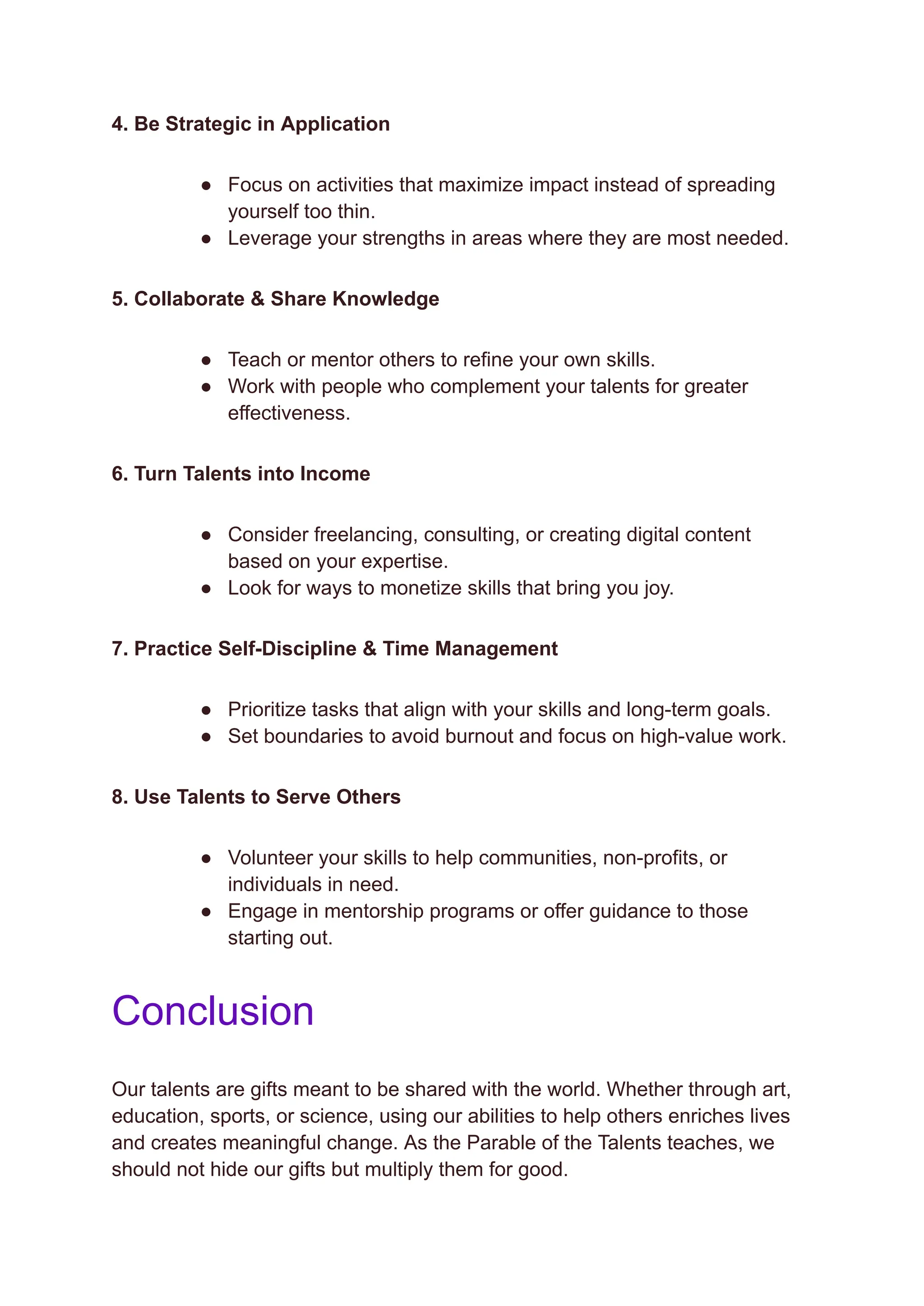 4. Be Strategic in Application
●​ Focus on activities that maximize impact instead of spreading
yourself too thin.
●​ Leverage your strengths in areas where they are most needed.
5. Collaborate & Share Knowledge
●​ Teach or mentor others to refine your own skills.
●​ Work with people who complement your talents for greater
effectiveness.
6. Turn Talents into Income
●​ Consider freelancing, consulting, or creating digital content
based on your expertise.
●​ Look for ways to monetize skills that bring you joy.
7. Practice Self-Discipline & Time Management
●​ Prioritize tasks that align with your skills and long-term goals.
●​ Set boundaries to avoid burnout and focus on high-value work.
8. Use Talents to Serve Others
●​ Volunteer your skills to help communities, non-profits, or
individuals in need.
●​ Engage in mentorship programs or offer guidance to those
starting out.
Conclusion
Our talents are gifts meant to be shared with the world. Whether through art,
education, sports, or science, using our abilities to help others enriches lives
and creates meaningful change. As the Parable of the Talents teaches, we
should not hide our gifts but multiply them for good.
 