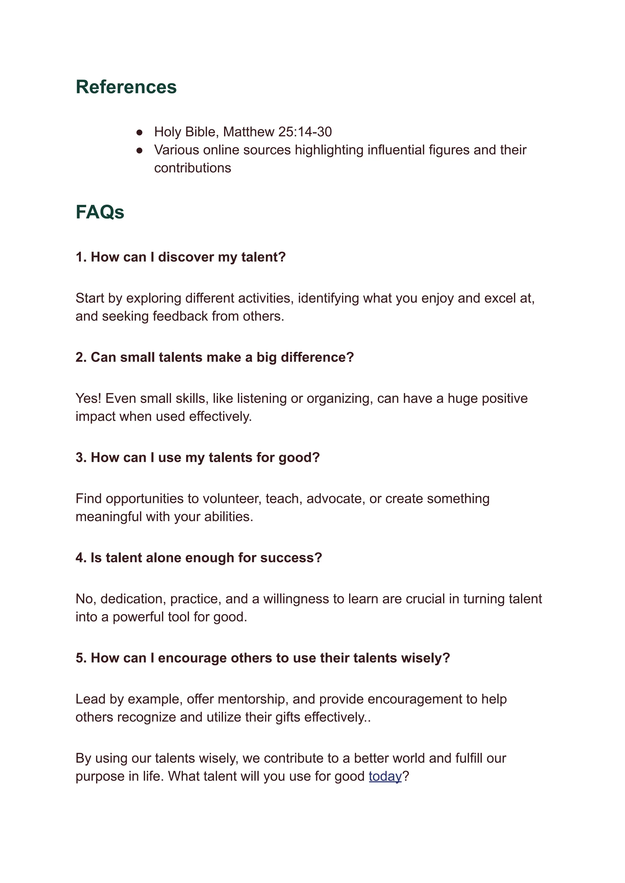 References
●​ Holy Bible, Matthew 25:14-30
●​ Various online sources highlighting influential figures and their
contributions
FAQs
1. How can I discover my talent?
Start by exploring different activities, identifying what you enjoy and excel at,
and seeking feedback from others.
2. Can small talents make a big difference?
Yes! Even small skills, like listening or organizing, can have a huge positive
impact when used effectively.
3. How can I use my talents for good?
Find opportunities to volunteer, teach, advocate, or create something
meaningful with your abilities.
4. Is talent alone enough for success?
No, dedication, practice, and a willingness to learn are crucial in turning talent
into a powerful tool for good.
5. How can I encourage others to use their talents wisely?
Lead by example, offer mentorship, and provide encouragement to help
others recognize and utilize their gifts effectively..
By using our talents wisely, we contribute to a better world and fulfill our
purpose in life. What talent will you use for good today?
 