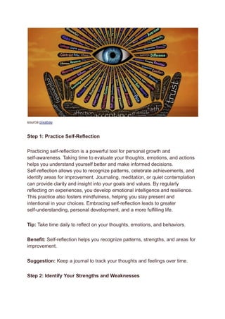 source:pixabay
Step 1: Practice Self-Reflection
Practicing self-reflection is a powerful tool for personal growth and
self-awareness. Taking time to evaluate your thoughts, emotions, and actions
helps you understand yourself better and make informed decisions.
Self-reflection allows you to recognize patterns, celebrate achievements, and
identify areas for improvement. Journaling, meditation, or quiet contemplation
can provide clarity and insight into your goals and values. By regularly
reflecting on experiences, you develop emotional intelligence and resilience.
This practice also fosters mindfulness, helping you stay present and
intentional in your choices. Embracing self-reflection leads to greater
self-understanding, personal development, and a more fulfilling life.
Tip: Take time daily to reflect on your thoughts, emotions, and behaviors.
Benefit: Self-reflection helps you recognize patterns, strengths, and areas for
improvement.
Suggestion: Keep a journal to track your thoughts and feelings over time.
Step 2: Identify Your Strengths and Weaknesses
 