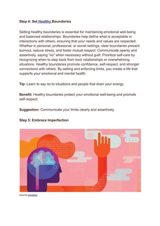 Step 4: Set Healthy Boundaries
Setting healthy boundaries is essential for maintaining emotional well-being
and balanced relationships. Boundaries help define what is acceptable in
interactions with others, ensuring that your needs and values are respected.
Whether in personal, professional, or social settings, clear boundaries prevent
burnout, reduce stress, and foster mutual respect. Communicate openly and
assertively, saying “no” when necessary without guilt. Prioritize self-care by
recognizing when to step back from toxic relationships or overwhelming
situations. Healthy boundaries promote confidence, self-respect, and stronger
connections with others. By setting and enforcing limits, you create a life that
supports your emotional and mental health.
Tip: Learn to say no to situations and people that drain your energy.
Benefit: Healthy boundaries protect your emotional well-being and promote
self-respect.
Suggestion: Communicate your limits clearly and assertively.
Step 5: Embrace Imperfection
source:pixabay
 