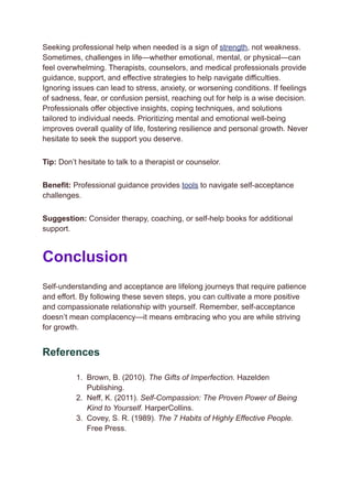 Seeking professional help when needed is a sign of strength, not weakness.
Sometimes, challenges in life—whether emotional, mental, or physical—can
feel overwhelming. Therapists, counselors, and medical professionals provide
guidance, support, and effective strategies to help navigate difficulties.
Ignoring issues can lead to stress, anxiety, or worsening conditions. If feelings
of sadness, fear, or confusion persist, reaching out for help is a wise decision.
Professionals offer objective insights, coping techniques, and solutions
tailored to individual needs. Prioritizing mental and emotional well-being
improves overall quality of life, fostering resilience and personal growth. Never
hesitate to seek the support you deserve.
Tip: Don’t hesitate to talk to a therapist or counselor.
Benefit: Professional guidance provides tools to navigate self-acceptance
challenges.
Suggestion: Consider therapy, coaching, or self-help books for additional
support.
Conclusion
Self-understanding and acceptance are lifelong journeys that require patience
and effort. By following these seven steps, you can cultivate a more positive
and compassionate relationship with yourself. Remember, self-acceptance
doesn’t mean complacency—it means embracing who you are while striving
for growth.
References
1.​ Brown, B. (2010). The Gifts of Imperfection. Hazelden
Publishing.
2.​ Neff, K. (2011). Self-Compassion: The Proven Power of Being
Kind to Yourself. HarperCollins.
3.​ Covey, S. R. (1989). The 7 Habits of Highly Effective People.
Free Press.
 