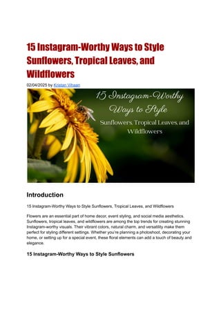 15 Instagram-Worthy Ways to Style
Sunflowers, Tropical Leaves, and
Wildflowers
02/04/2025 by Kristan Vihaan
Introduction
15 Instagram-Worthy Ways to Style Sunflowers, Tropical Leaves, and Wildflowers
Flowers are an essential part of home decor, event styling, and social media aesthetics.
Sunflowers, tropical leaves, and wildflowers are among the top trends for creating stunning
Instagram-worthy visuals. Their vibrant colors, natural charm, and versatility make them
perfect for styling different settings. Whether you’re planning a photoshoot, decorating your
home, or setting up for a special event, these floral elements can add a touch of beauty and
elegance.
15 Instagram-Worthy Ways to Style Sunflowers
 