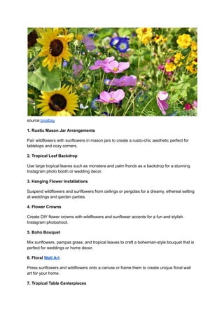 source:pixabay
1. Rustic Mason Jar Arrangements
Pair wildflowers with sunflowers in mason jars to create a rustic-chic aesthetic perfect for
tabletops and cozy corners.
2. Tropical Leaf Backdrop
Use large tropical leaves such as monstera and palm fronds as a backdrop for a stunning
Instagram photo booth or wedding decor.
3. Hanging Flower Installations
Suspend wildflowers and sunflowers from ceilings or pergolas for a dreamy, ethereal setting
at weddings and garden parties.
4. Flower Crowns
Create DIY flower crowns with wildflowers and sunflower accents for a fun and stylish
Instagram photoshoot.
5. Boho Bouquet
Mix sunflowers, pampas grass, and tropical leaves to craft a bohemian-style bouquet that is
perfect for weddings or home decor.
6. Floral Wall Art
Press sunflowers and wildflowers onto a canvas or frame them to create unique floral wall
art for your home.
7. Tropical Table Centerpieces
 