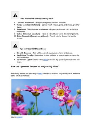 Dried Wildflowers for Long-Lasting Decor
6.​ Lavender (Lavandula) – Fragrant and perfect for dried bouquets.
7.​ Yarrow (Achillea millefolium) – Comes in soft yellows, pinks, and whites, great for
drying.
8.​ Strawflower (Xerochrysum bracteatum) – Papery petals retain color and shape
when dried.
9.​ Statice (Limonium sinuatum) – Holds its vibrant hues well in dried arrangements.
10.​Globe Amaranth (Gomphrena globosa) – Round, colorful flowers that last for
months.
Tips for Indoor Wildflower Decor
●​ Mix with Greenery – Pair wildflowers with eucalyptus or ferns for balance.
●​ Use Unique Vessels – Mason jars, vintage pitchers, or ceramic vases enhance the
natural aesthetic.
●​ Dry Flowers Upside Down – Hang them in a dark, dry space to preserve color and
shape.
How can I preserve flowers for long-lasting decor?
​
Preserving flowers is a great way to keep their beauty intact for long-lasting decor. Here are
some effective methods:
source:pixabay
 