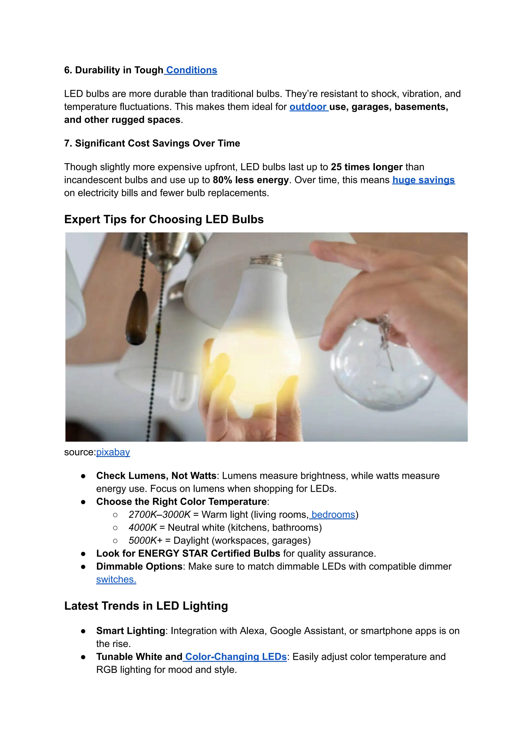 6. Durability in Tough Conditions
LED bulbs are more durable than traditional bulbs. They’re resistant to shock, vibration, and
temperature fluctuations. This makes them ideal for outdoor use, garages, basements,
and other rugged spaces.
7. Significant Cost Savings Over Time
Though slightly more expensive upfront, LED bulbs last up to 25 times longer than
incandescent bulbs and use up to 80% less energy. Over time, this means huge savings
on electricity bills and fewer bulb replacements.
Expert Tips for Choosing LED Bulbs
source:pixabay
●​ Check Lumens, Not Watts: Lumens measure brightness, while watts measure
energy use. Focus on lumens when shopping for LEDs.
●​ Choose the Right Color Temperature:
○​ 2700K–3000K = Warm light (living rooms, bedrooms)
○​ 4000K = Neutral white (kitchens, bathrooms)
○​ 5000K+ = Daylight (workspaces, garages)
●​ Look for ENERGY STAR Certified Bulbs for quality assurance.
●​ Dimmable Options: Make sure to match dimmable LEDs with compatible dimmer
switches.
Latest Trends in LED Lighting
●​ Smart Lighting: Integration with Alexa, Google Assistant, or smartphone apps is on
the rise.
●​ Tunable White and Color-Changing LEDs: Easily adjust color temperature and
RGB lighting for mood and style.
 