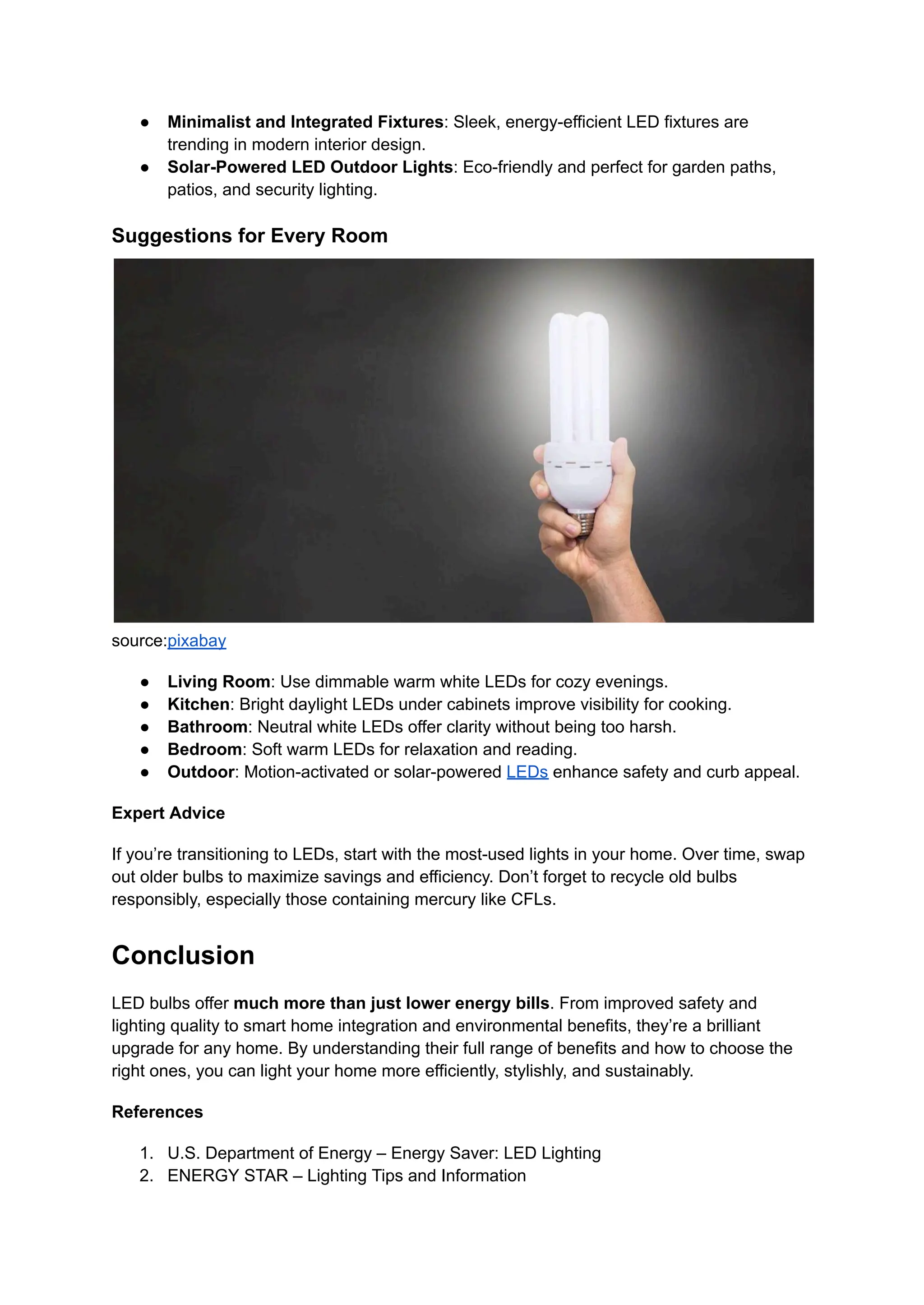 ●​ Minimalist and Integrated Fixtures: Sleek, energy-efficient LED fixtures are
trending in modern interior design.
●​ Solar-Powered LED Outdoor Lights: Eco-friendly and perfect for garden paths,
patios, and security lighting.
Suggestions for Every Room
source:pixabay
●​ Living Room: Use dimmable warm white LEDs for cozy evenings.
●​ Kitchen: Bright daylight LEDs under cabinets improve visibility for cooking.
●​ Bathroom: Neutral white LEDs offer clarity without being too harsh.
●​ Bedroom: Soft warm LEDs for relaxation and reading.
●​ Outdoor: Motion-activated or solar-powered LEDs enhance safety and curb appeal.
Expert Advice
If you’re transitioning to LEDs, start with the most-used lights in your home. Over time, swap
out older bulbs to maximize savings and efficiency. Don’t forget to recycle old bulbs
responsibly, especially those containing mercury like CFLs.
Conclusion
LED bulbs offer much more than just lower energy bills. From improved safety and
lighting quality to smart home integration and environmental benefits, they’re a brilliant
upgrade for any home. By understanding their full range of benefits and how to choose the
right ones, you can light your home more efficiently, stylishly, and sustainably.
References
1.​ U.S. Department of Energy – Energy Saver: LED Lighting
2.​ ENERGY STAR – Lighting Tips and Information
 