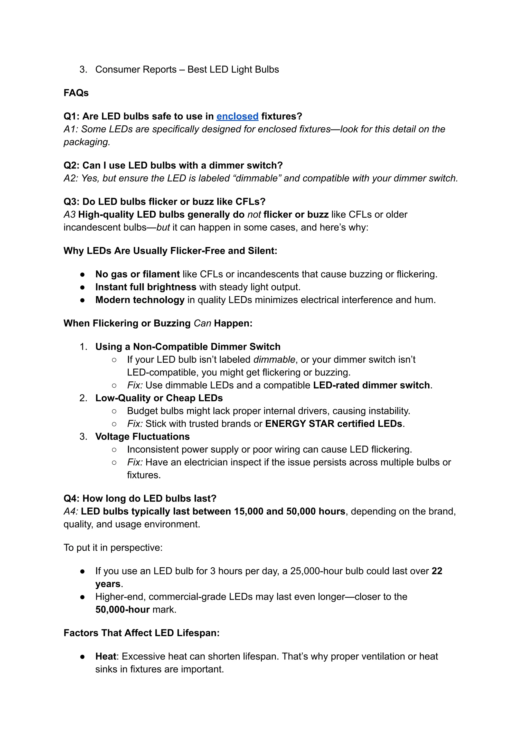 3.​ Consumer Reports – Best LED Light Bulbs
FAQs
Q1: Are LED bulbs safe to use in enclosed fixtures?​
A1: Some LEDs are specifically designed for enclosed fixtures—look for this detail on the
packaging.
Q2: Can I use LED bulbs with a dimmer switch?​
A2: Yes, but ensure the LED is labeled “dimmable” and compatible with your dimmer switch.
Q3: Do LED bulbs flicker or buzz like CFLs?​
A3 High-quality LED bulbs generally do not flicker or buzz like CFLs or older
incandescent bulbs—but it can happen in some cases, and here’s why:
Why LEDs Are Usually Flicker-Free and Silent:
●​ No gas or filament like CFLs or incandescents that cause buzzing or flickering.
●​ Instant full brightness with steady light output.
●​ Modern technology in quality LEDs minimizes electrical interference and hum.
When Flickering or Buzzing Can Happen:
1.​ Using a Non-Compatible Dimmer Switch
○​ If your LED bulb isn’t labeled dimmable, or your dimmer switch isn’t
LED-compatible, you might get flickering or buzzing.
○​ Fix: Use dimmable LEDs and a compatible LED-rated dimmer switch.
2.​ Low-Quality or Cheap LEDs
○​ Budget bulbs might lack proper internal drivers, causing instability.
○​ Fix: Stick with trusted brands or ENERGY STAR certified LEDs.
3.​ Voltage Fluctuations
○​ Inconsistent power supply or poor wiring can cause LED flickering.
○​ Fix: Have an electrician inspect if the issue persists across multiple bulbs or
fixtures.
Q4: How long do LED bulbs last?​
A4: LED bulbs typically last between 15,000 and 50,000 hours, depending on the brand,
quality, and usage environment.
To put it in perspective:
●​ If you use an LED bulb for 3 hours per day, a 25,000-hour bulb could last over 22
years.
●​ Higher-end, commercial-grade LEDs may last even longer—closer to the
50,000-hour mark.
Factors That Affect LED Lifespan:
●​ Heat: Excessive heat can shorten lifespan. That’s why proper ventilation or heat
sinks in fixtures are important.
 
