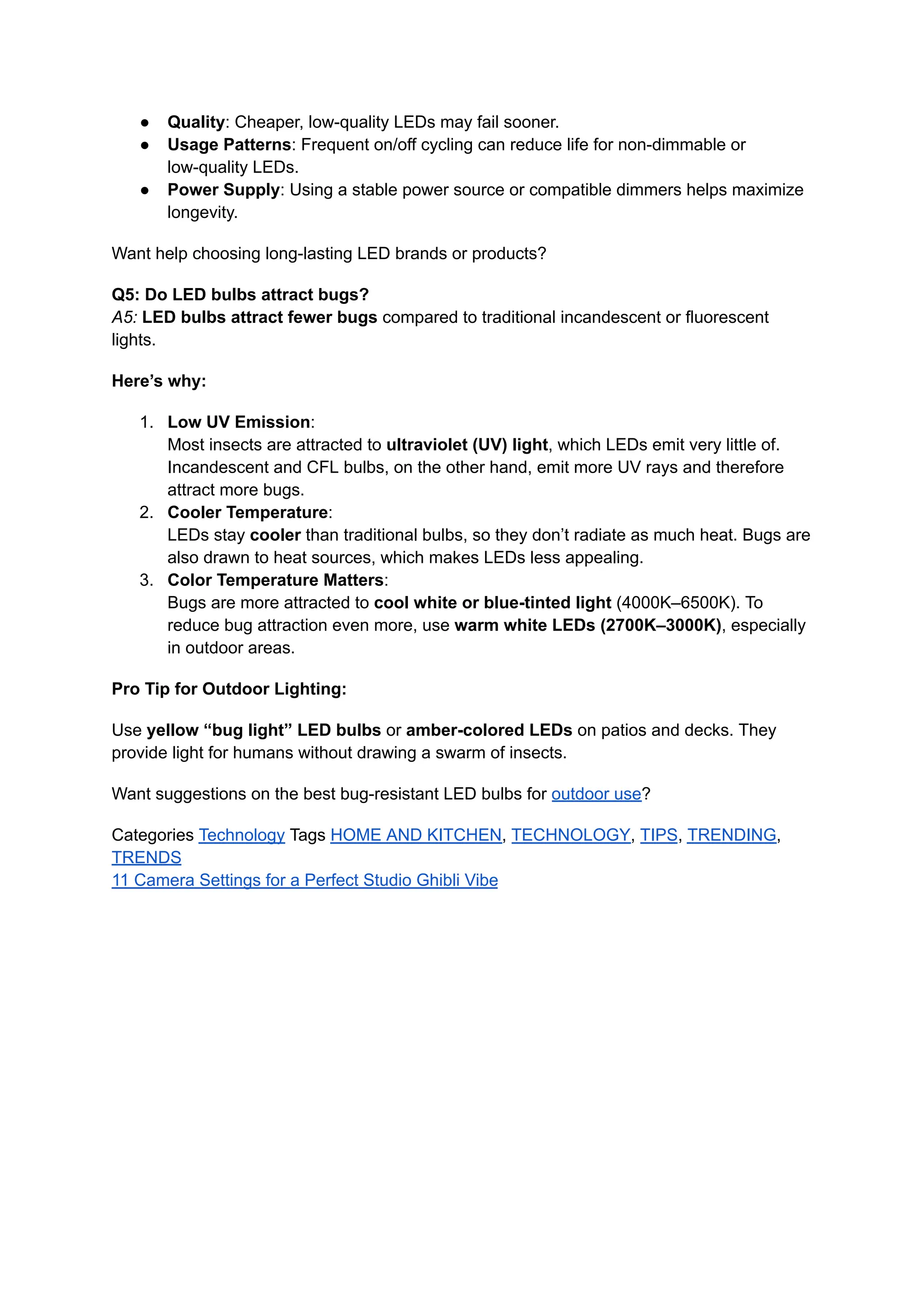 ●​ Quality: Cheaper, low-quality LEDs may fail sooner.
●​ Usage Patterns: Frequent on/off cycling can reduce life for non-dimmable or
low-quality LEDs.
●​ Power Supply: Using a stable power source or compatible dimmers helps maximize
longevity.
Want help choosing long-lasting LED brands or products?
Q5: Do LED bulbs attract bugs?​
A5: LED bulbs attract fewer bugs compared to traditional incandescent or fluorescent
lights.
Here’s why:
1.​ Low UV Emission:​
Most insects are attracted to ultraviolet (UV) light, which LEDs emit very little of.
Incandescent and CFL bulbs, on the other hand, emit more UV rays and therefore
attract more bugs.
2.​ Cooler Temperature:​
LEDs stay cooler than traditional bulbs, so they don’t radiate as much heat. Bugs are
also drawn to heat sources, which makes LEDs less appealing.
3.​ Color Temperature Matters:​
Bugs are more attracted to cool white or blue-tinted light (4000K–6500K). To
reduce bug attraction even more, use warm white LEDs (2700K–3000K), especially
in outdoor areas.
Pro Tip for Outdoor Lighting:
Use yellow “bug light” LED bulbs or amber-colored LEDs on patios and decks. They
provide light for humans without drawing a swarm of insects.
Want suggestions on the best bug-resistant LED bulbs for outdoor use?
Categories Technology Tags HOME AND KITCHEN, TECHNOLOGY, TIPS, TRENDING,
TRENDS
11 Camera Settings for a Perfect Studio Ghibli Vibe
 
