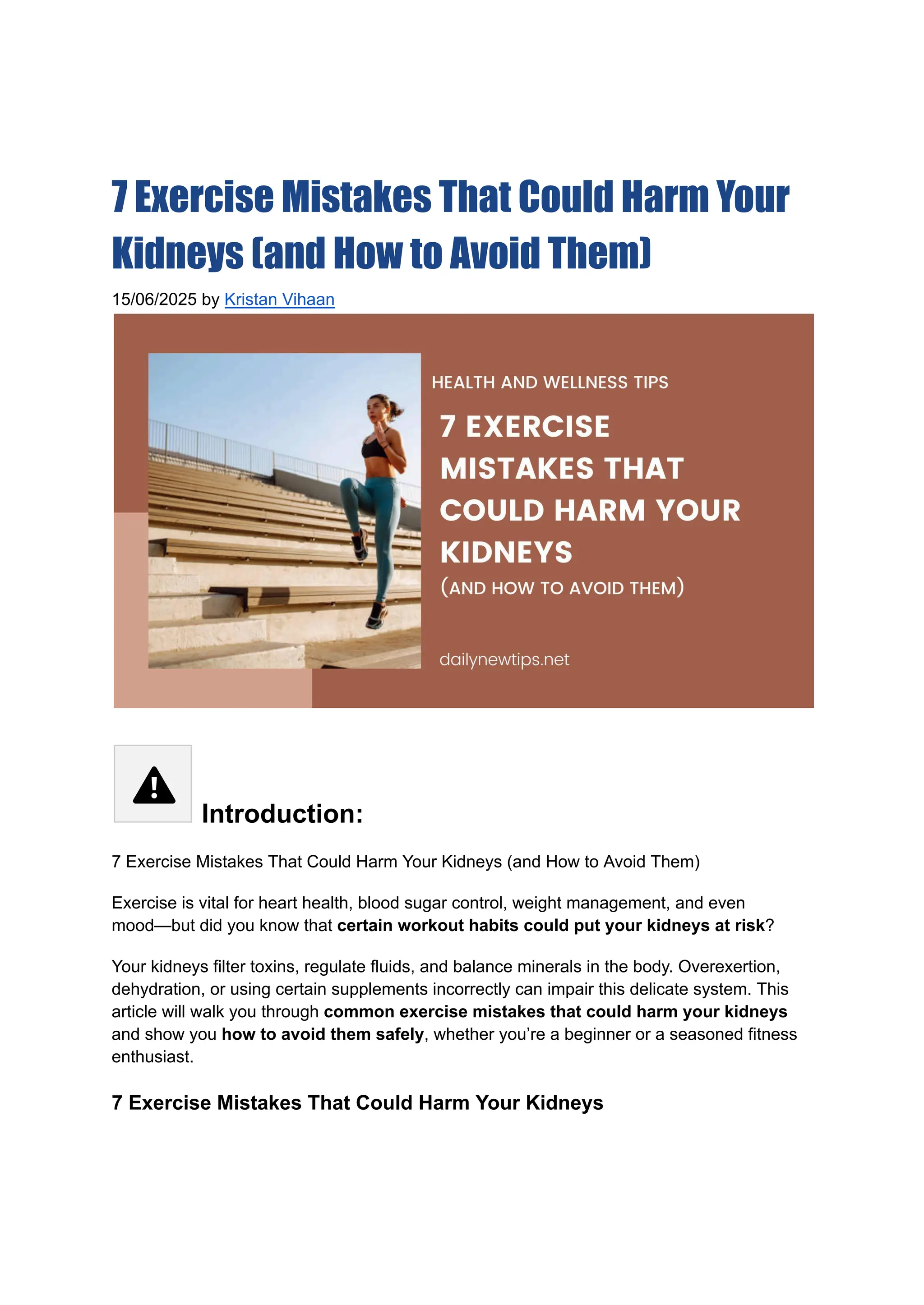7 Exercise Mistakes That Could Harm Your
Kidneys (and How to Avoid Them)
15/06/2025 by Kristan Vihaan
Introduction:
7 Exercise Mistakes That Could Harm Your Kidneys (and How to Avoid Them)
Exercise is vital for heart health, blood sugar control, weight management, and even
mood—but did you know that certain workout habits could put your kidneys at risk?
Your kidneys filter toxins, regulate fluids, and balance minerals in the body. Overexertion,
dehydration, or using certain supplements incorrectly can impair this delicate system. This
article will walk you through common exercise mistakes that could harm your kidneys
and show you how to avoid them safely, whether you’re a beginner or a seasoned fitness
enthusiast.
7 Exercise Mistakes That Could Harm Your Kidneys
 