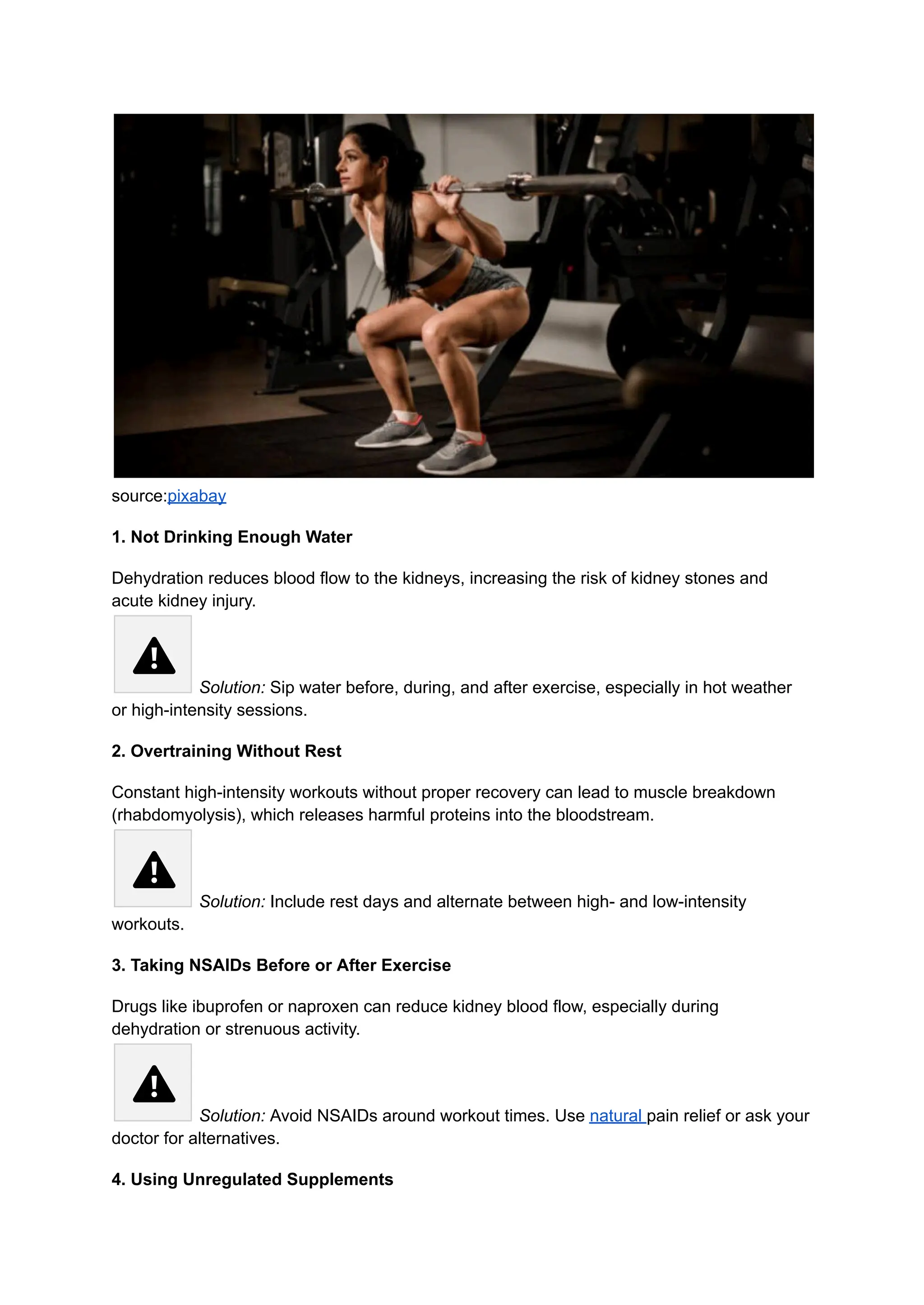 source:pixabay
1. Not Drinking Enough Water
Dehydration reduces blood flow to the kidneys, increasing the risk of kidney stones and
acute kidney injury.​
Solution: Sip water before, during, and after exercise, especially in hot weather
or high-intensity sessions.
2. Overtraining Without Rest
Constant high-intensity workouts without proper recovery can lead to muscle breakdown
(rhabdomyolysis), which releases harmful proteins into the bloodstream.​
Solution: Include rest days and alternate between high- and low-intensity
workouts.
3. Taking NSAIDs Before or After Exercise
Drugs like ibuprofen or naproxen can reduce kidney blood flow, especially during
dehydration or strenuous activity.​
Solution: Avoid NSAIDs around workout times. Use natural pain relief or ask your
doctor for alternatives.
4. Using Unregulated Supplements
 