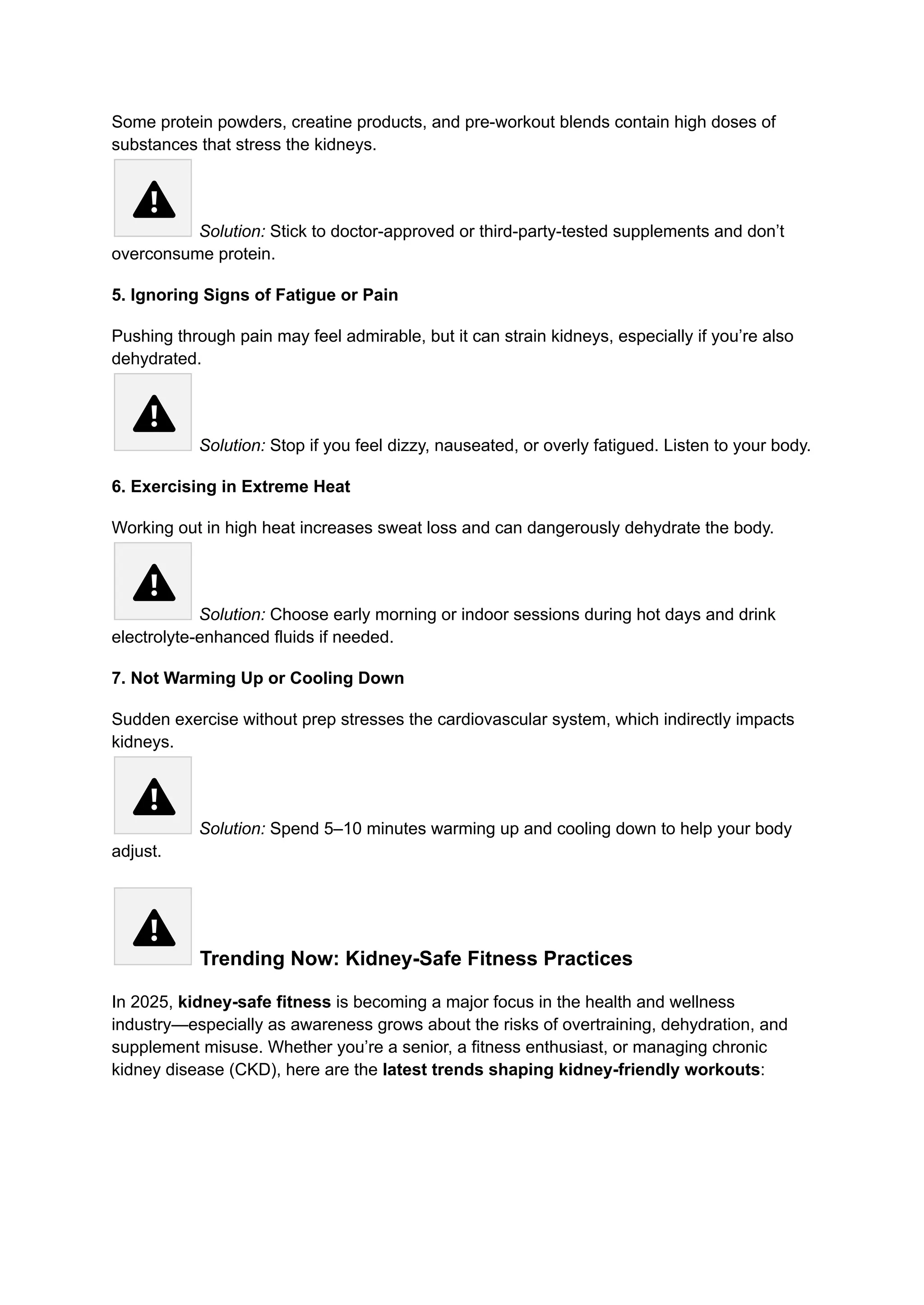 Some protein powders, creatine products, and pre-workout blends contain high doses of
substances that stress the kidneys.​
Solution: Stick to doctor-approved or third-party-tested supplements and don’t
overconsume protein.
5. Ignoring Signs of Fatigue or Pain
Pushing through pain may feel admirable, but it can strain kidneys, especially if you’re also
dehydrated.​
Solution: Stop if you feel dizzy, nauseated, or overly fatigued. Listen to your body.
6. Exercising in Extreme Heat
Working out in high heat increases sweat loss and can dangerously dehydrate the body.​
Solution: Choose early morning or indoor sessions during hot days and drink
electrolyte-enhanced fluids if needed.
7. Not Warming Up or Cooling Down
Sudden exercise without prep stresses the cardiovascular system, which indirectly impacts
kidneys.​
Solution: Spend 5–10 minutes warming up and cooling down to help your body
adjust.
Trending Now: Kidney-Safe Fitness Practices
In 2025, kidney-safe fitness is becoming a major focus in the health and wellness
industry—especially as awareness grows about the risks of overtraining, dehydration, and
supplement misuse. Whether you’re a senior, a fitness enthusiast, or managing chronic
kidney disease (CKD), here are the latest trends shaping kidney-friendly workouts:
 