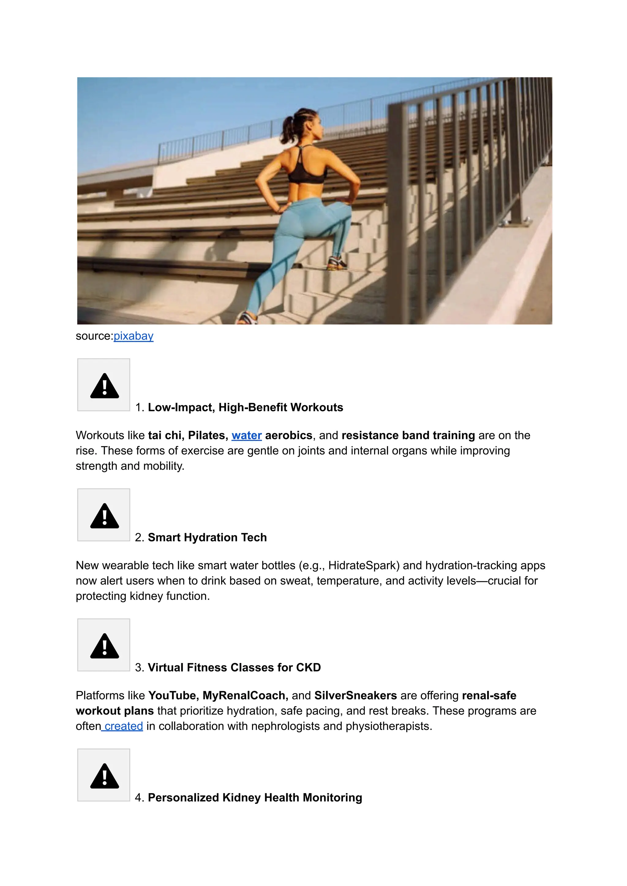 source:pixabay
1. Low-Impact, High-Benefit Workouts
Workouts like tai chi, Pilates, water aerobics, and resistance band training are on the
rise. These forms of exercise are gentle on joints and internal organs while improving
strength and mobility.
2. Smart Hydration Tech
New wearable tech like smart water bottles (e.g., HidrateSpark) and hydration-tracking apps
now alert users when to drink based on sweat, temperature, and activity levels—crucial for
protecting kidney function.
3. Virtual Fitness Classes for CKD
Platforms like YouTube, MyRenalCoach, and SilverSneakers are offering renal-safe
workout plans that prioritize hydration, safe pacing, and rest breaks. These programs are
often created in collaboration with nephrologists and physiotherapists.
4. Personalized Kidney Health Monitoring
 