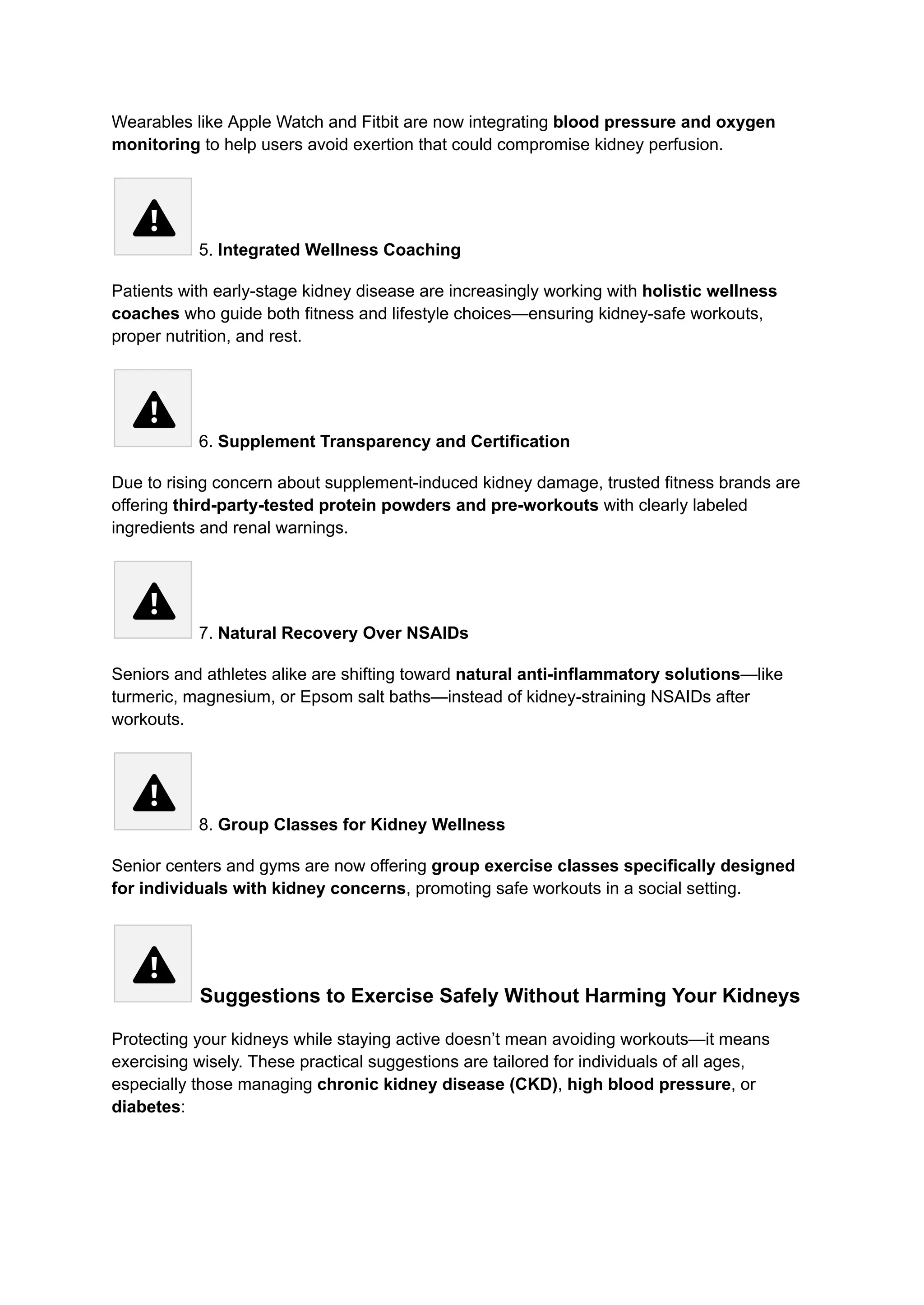 Wearables like Apple Watch and Fitbit are now integrating blood pressure and oxygen
monitoring to help users avoid exertion that could compromise kidney perfusion.
5. Integrated Wellness Coaching
Patients with early-stage kidney disease are increasingly working with holistic wellness
coaches who guide both fitness and lifestyle choices—ensuring kidney-safe workouts,
proper nutrition, and rest.
6. Supplement Transparency and Certification
Due to rising concern about supplement-induced kidney damage, trusted fitness brands are
offering third-party-tested protein powders and pre-workouts with clearly labeled
ingredients and renal warnings.
7. Natural Recovery Over NSAIDs
Seniors and athletes alike are shifting toward natural anti-inflammatory solutions—like
turmeric, magnesium, or Epsom salt baths—instead of kidney-straining NSAIDs after
workouts.
8. Group Classes for Kidney Wellness
Senior centers and gyms are now offering group exercise classes specifically designed
for individuals with kidney concerns, promoting safe workouts in a social setting.
Suggestions to Exercise Safely Without Harming Your Kidneys
Protecting your kidneys while staying active doesn’t mean avoiding workouts—it means
exercising wisely. These practical suggestions are tailored for individuals of all ages,
especially those managing chronic kidney disease (CKD), high blood pressure, or
diabetes:
 