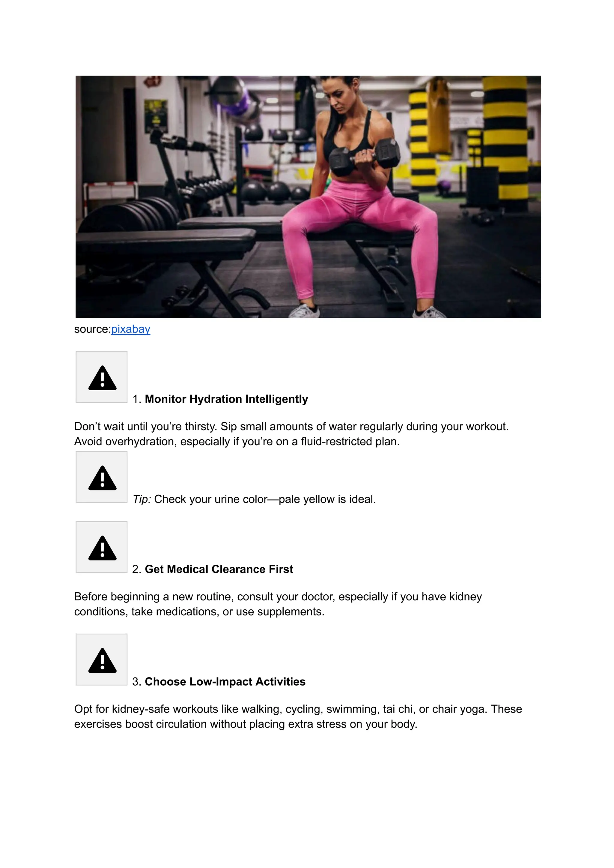 source:pixabay
1. Monitor Hydration Intelligently
Don’t wait until you’re thirsty. Sip small amounts of water regularly during your workout.
Avoid overhydration, especially if you’re on a fluid-restricted plan.​
Tip: Check your urine color—pale yellow is ideal.
2. Get Medical Clearance First
Before beginning a new routine, consult your doctor, especially if you have kidney
conditions, take medications, or use supplements.
3. Choose Low-Impact Activities
Opt for kidney-safe workouts like walking, cycling, swimming, tai chi, or chair yoga. These
exercises boost circulation without placing extra stress on your body.
 