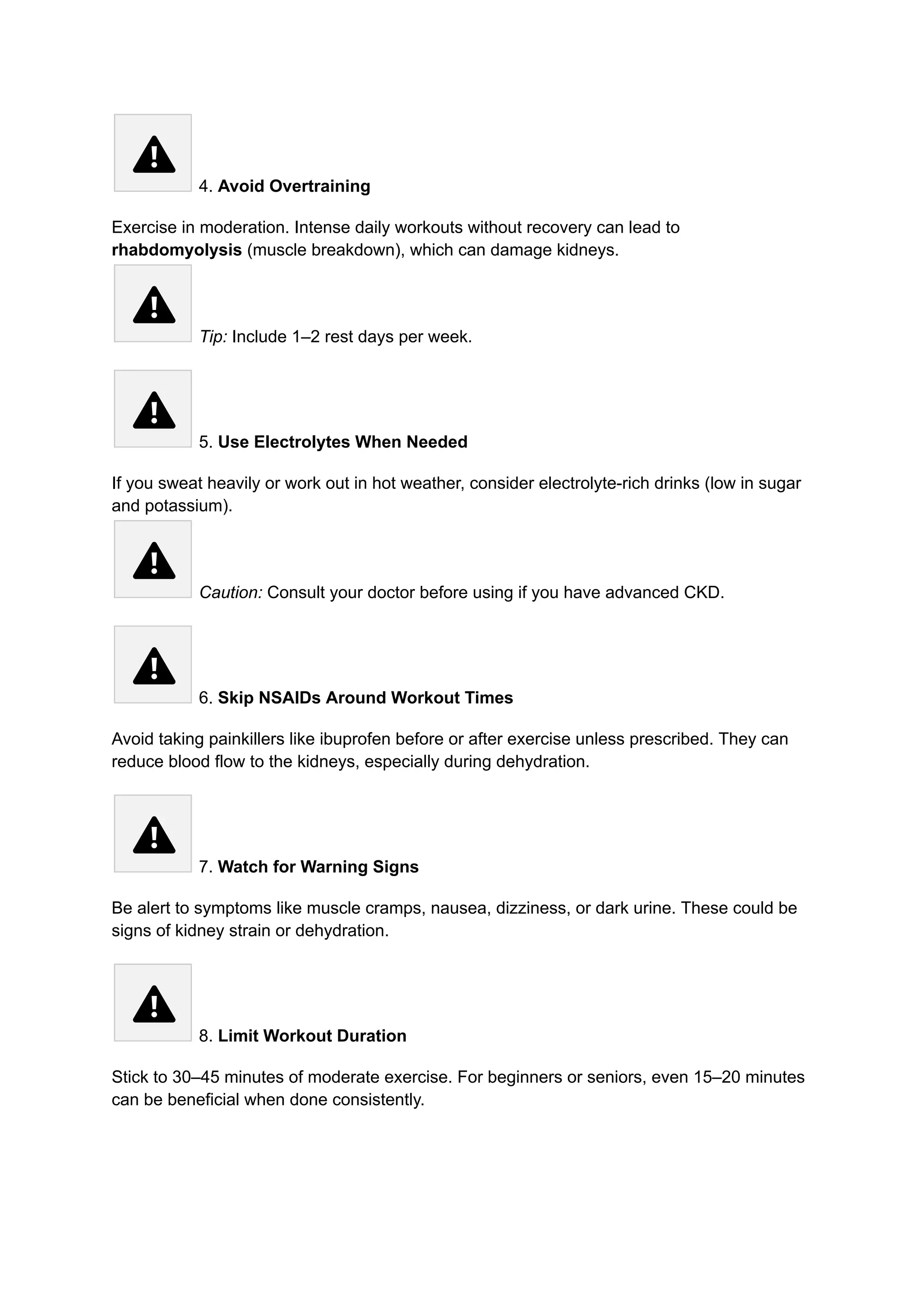 4. Avoid Overtraining
Exercise in moderation. Intense daily workouts without recovery can lead to
rhabdomyolysis (muscle breakdown), which can damage kidneys.​
Tip: Include 1–2 rest days per week.
5. Use Electrolytes When Needed
If you sweat heavily or work out in hot weather, consider electrolyte-rich drinks (low in sugar
and potassium).​
Caution: Consult your doctor before using if you have advanced CKD.
6. Skip NSAIDs Around Workout Times
Avoid taking painkillers like ibuprofen before or after exercise unless prescribed. They can
reduce blood flow to the kidneys, especially during dehydration.
7. Watch for Warning Signs
Be alert to symptoms like muscle cramps, nausea, dizziness, or dark urine. These could be
signs of kidney strain or dehydration.
8. Limit Workout Duration
Stick to 30–45 minutes of moderate exercise. For beginners or seniors, even 15–20 minutes
can be beneficial when done consistently.
 
