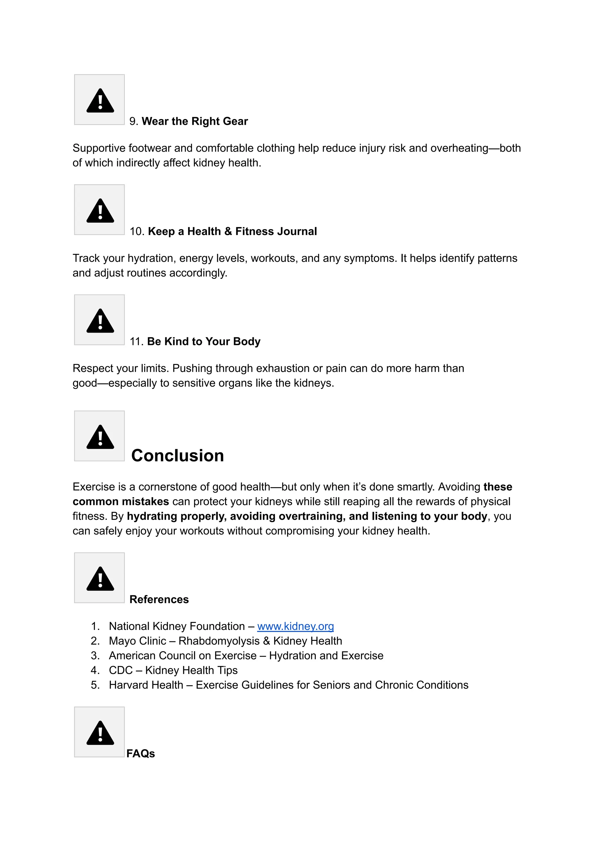 9. Wear the Right Gear
Supportive footwear and comfortable clothing help reduce injury risk and overheating—both
of which indirectly affect kidney health.
10. Keep a Health & Fitness Journal
Track your hydration, energy levels, workouts, and any symptoms. It helps identify patterns
and adjust routines accordingly.
11. Be Kind to Your Body
Respect your limits. Pushing through exhaustion or pain can do more harm than
good—especially to sensitive organs like the kidneys.
Conclusion
Exercise is a cornerstone of good health—but only when it’s done smartly. Avoiding these
common mistakes can protect your kidneys while still reaping all the rewards of physical
fitness. By hydrating properly, avoiding overtraining, and listening to your body, you
can safely enjoy your workouts without compromising your kidney health.
References
1.​ National Kidney Foundation – www.kidney.org
2.​ Mayo Clinic – Rhabdomyolysis & Kidney Health
3.​ American Council on Exercise – Hydration and Exercise
4.​ CDC – Kidney Health Tips
5.​ Harvard Health – Exercise Guidelines for Seniors and Chronic Conditions
FAQs
 