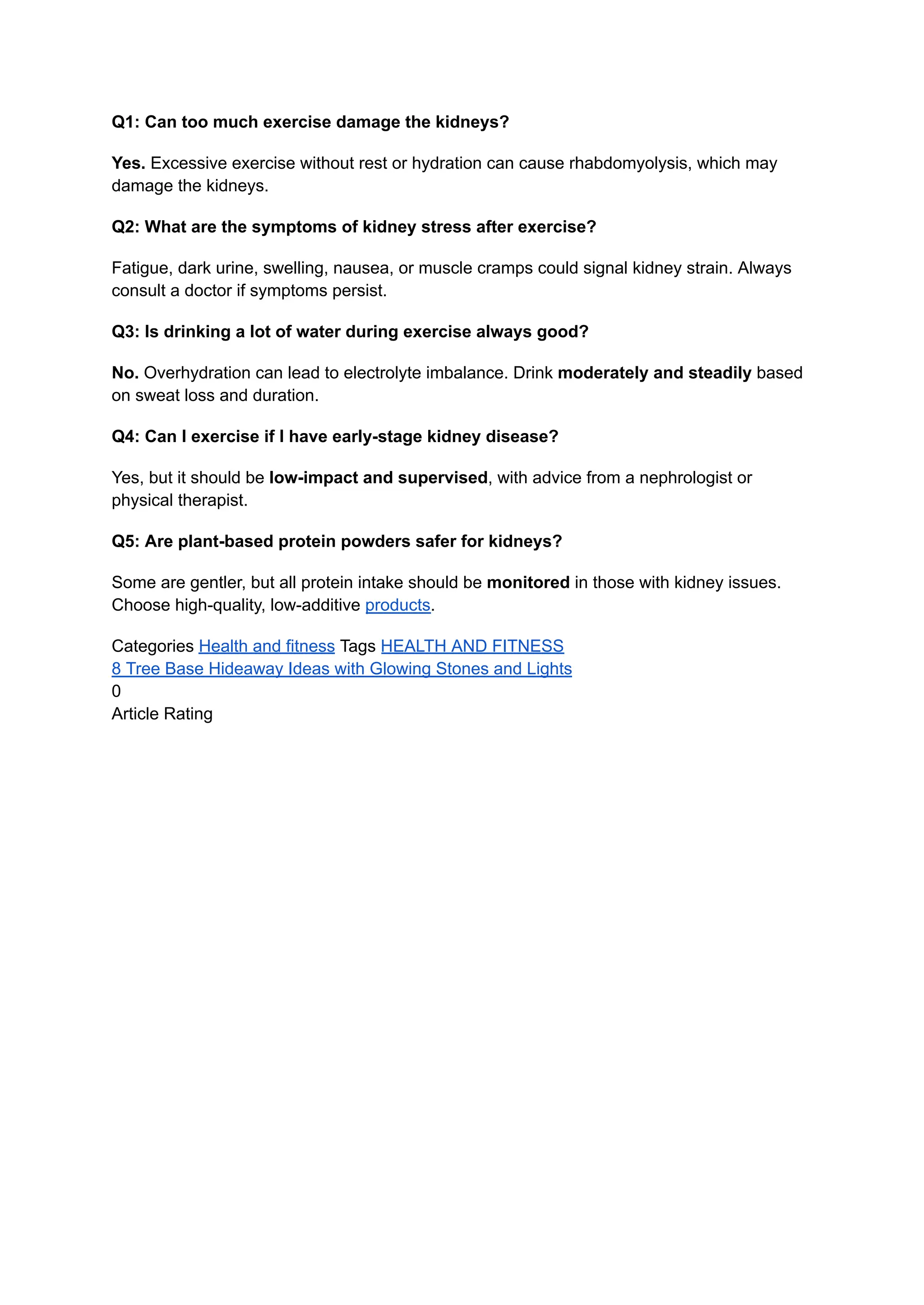 Q1: Can too much exercise damage the kidneys?
Yes. Excessive exercise without rest or hydration can cause rhabdomyolysis, which may
damage the kidneys.
Q2: What are the symptoms of kidney stress after exercise?
Fatigue, dark urine, swelling, nausea, or muscle cramps could signal kidney strain. Always
consult a doctor if symptoms persist.
Q3: Is drinking a lot of water during exercise always good?
No. Overhydration can lead to electrolyte imbalance. Drink moderately and steadily based
on sweat loss and duration.
Q4: Can I exercise if I have early-stage kidney disease?
Yes, but it should be low-impact and supervised, with advice from a nephrologist or
physical therapist.
Q5: Are plant-based protein powders safer for kidneys?
Some are gentler, but all protein intake should be monitored in those with kidney issues.
Choose high-quality, low-additive products.
Categories Health and fitness Tags HEALTH AND FITNESS
8 Tree Base Hideaway Ideas with Glowing Stones and Lights
0
Article Rating
 