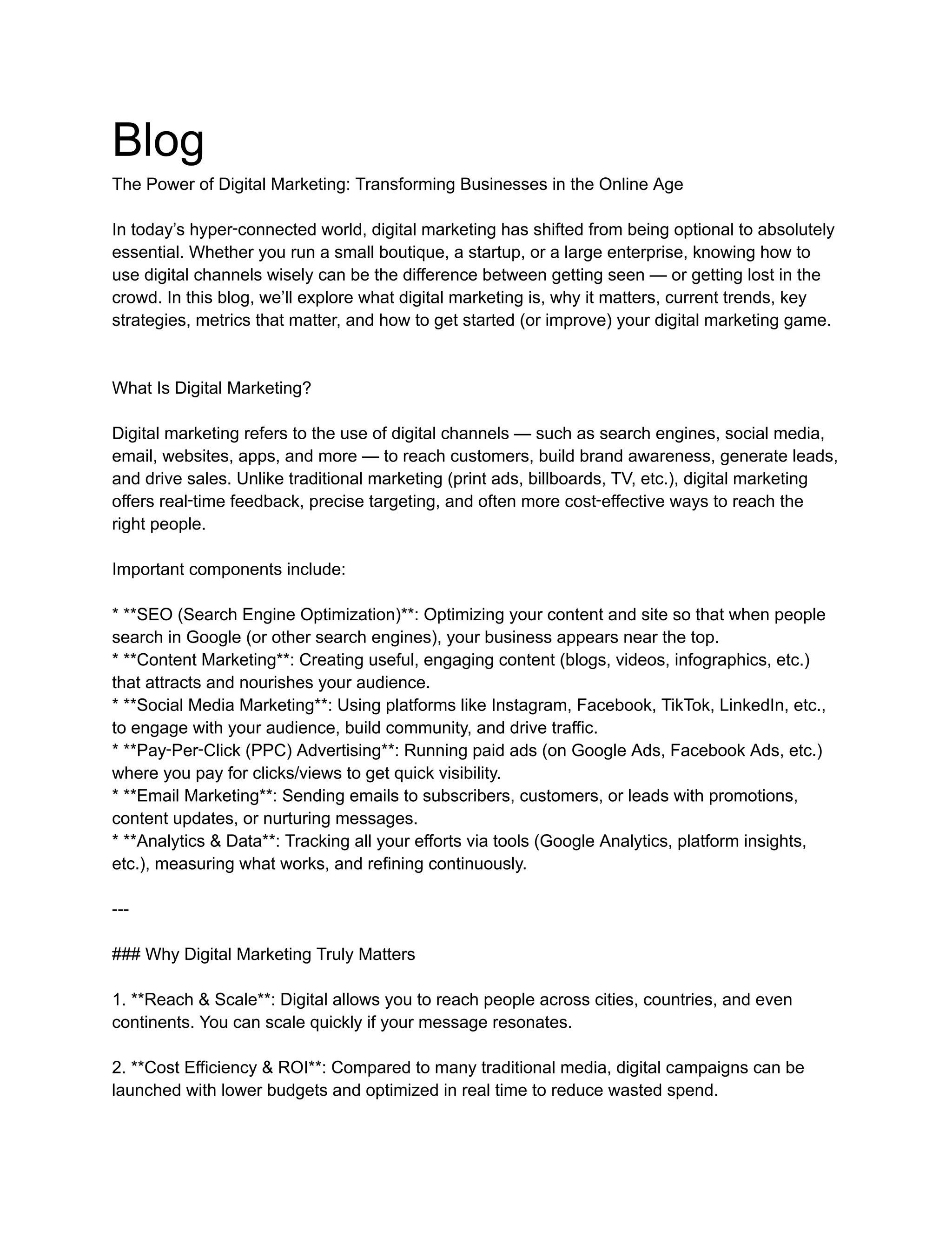 Blog
The Power of Digital Marketing: Transforming Businesses in the Online Age
In today’s hyper‑connected world, digital marketing has shifted from being optional to absolutely
essential. Whether you run a small boutique, a startup, or a large enterprise, knowing how to
use digital channels wisely can be the difference between getting seen — or getting lost in the
crowd. In this blog, we’ll explore what digital marketing is, why it matters, current trends, key
strategies, metrics that matter, and how to get started (or improve) your digital marketing game.
What Is Digital Marketing?
Digital marketing refers to the use of digital channels — such as search engines, social media,
email, websites, apps, and more — to reach customers, build brand awareness, generate leads,
and drive sales. Unlike traditional marketing (print ads, billboards, TV, etc.), digital marketing
offers real‑time feedback, precise targeting, and often more cost‑effective ways to reach the
right people.
Important components include:
* **SEO (Search Engine Optimization)**: Optimizing your content and site so that when people
search in Google (or other search engines), your business appears near the top.
* **Content Marketing**: Creating useful, engaging content (blogs, videos, infographics, etc.)
that attracts and nourishes your audience.
* **Social Media Marketing**: Using platforms like Instagram, Facebook, TikTok, LinkedIn, etc.,
to engage with your audience, build community, and drive traffic.
* **Pay‑Per‑Click (PPC) Advertising**: Running paid ads (on Google Ads, Facebook Ads, etc.)
where you pay for clicks/views to get quick visibility.
* **Email Marketing**: Sending emails to subscribers, customers, or leads with promotions,
content updates, or nurturing messages.
* **Analytics & Data**: Tracking all your efforts via tools (Google Analytics, platform insights,
etc.), measuring what works, and refining continuously.
---
### Why Digital Marketing Truly Matters
1. **Reach & Scale**: Digital allows you to reach people across cities, countries, and even
continents. You can scale quickly if your message resonates.
2. **Cost Efficiency & ROI**: Compared to many traditional media, digital campaigns can be
launched with lower budgets and optimized in real time to reduce wasted spend.
 