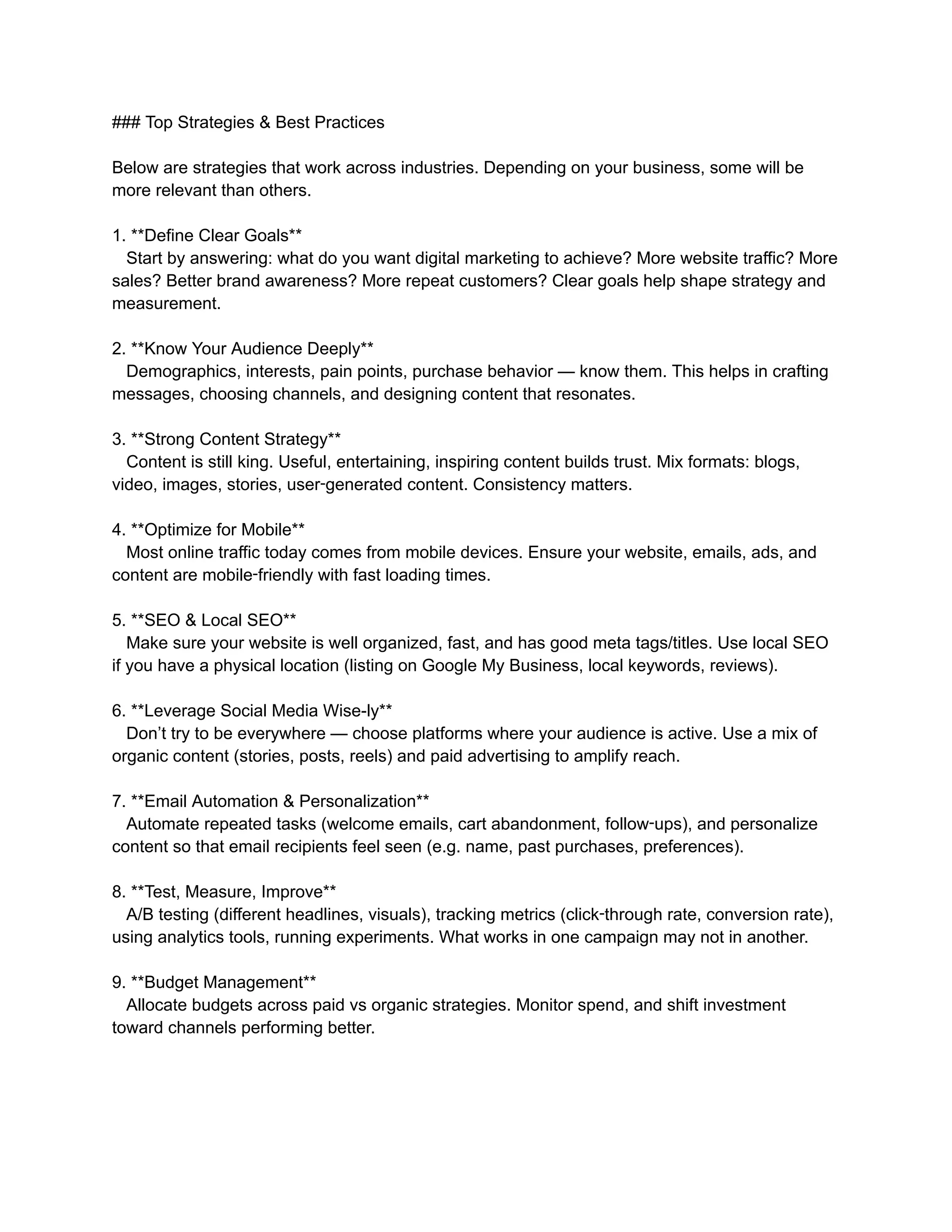 ### Top Strategies & Best Practices
Below are strategies that work across industries. Depending on your business, some will be
more relevant than others.
1. **Define Clear Goals**
Start by answering: what do you want digital marketing to achieve? More website traffic? More
sales? Better brand awareness? More repeat customers? Clear goals help shape strategy and
measurement.
2. **Know Your Audience Deeply**
Demographics, interests, pain points, purchase behavior — know them. This helps in crafting
messages, choosing channels, and designing content that resonates.
3. **Strong Content Strategy**
Content is still king. Useful, entertaining, inspiring content builds trust. Mix formats: blogs,
video, images, stories, user‑generated content. Consistency matters.
4. **Optimize for Mobile**
Most online traffic today comes from mobile devices. Ensure your website, emails, ads, and
content are mobile‑friendly with fast loading times.
5. **SEO & Local SEO**
Make sure your website is well organized, fast, and has good meta tags/titles. Use local SEO
if you have a physical location (listing on Google My Business, local keywords, reviews).
6. **Leverage Social Media Wise-ly**
Don’t try to be everywhere — choose platforms where your audience is active. Use a mix of
organic content (stories, posts, reels) and paid advertising to amplify reach.
7. **Email Automation & Personalization**
Automate repeated tasks (welcome emails, cart abandonment, follow‑ups), and personalize
content so that email recipients feel seen (e.g. name, past purchases, preferences).
8. **Test, Measure, Improve**
A/B testing (different headlines, visuals), tracking metrics (click‑through rate, conversion rate),
using analytics tools, running experiments. What works in one campaign may not in another.
9. **Budget Management**
Allocate budgets across paid vs organic strategies. Monitor spend, and shift investment
toward channels performing better.
 