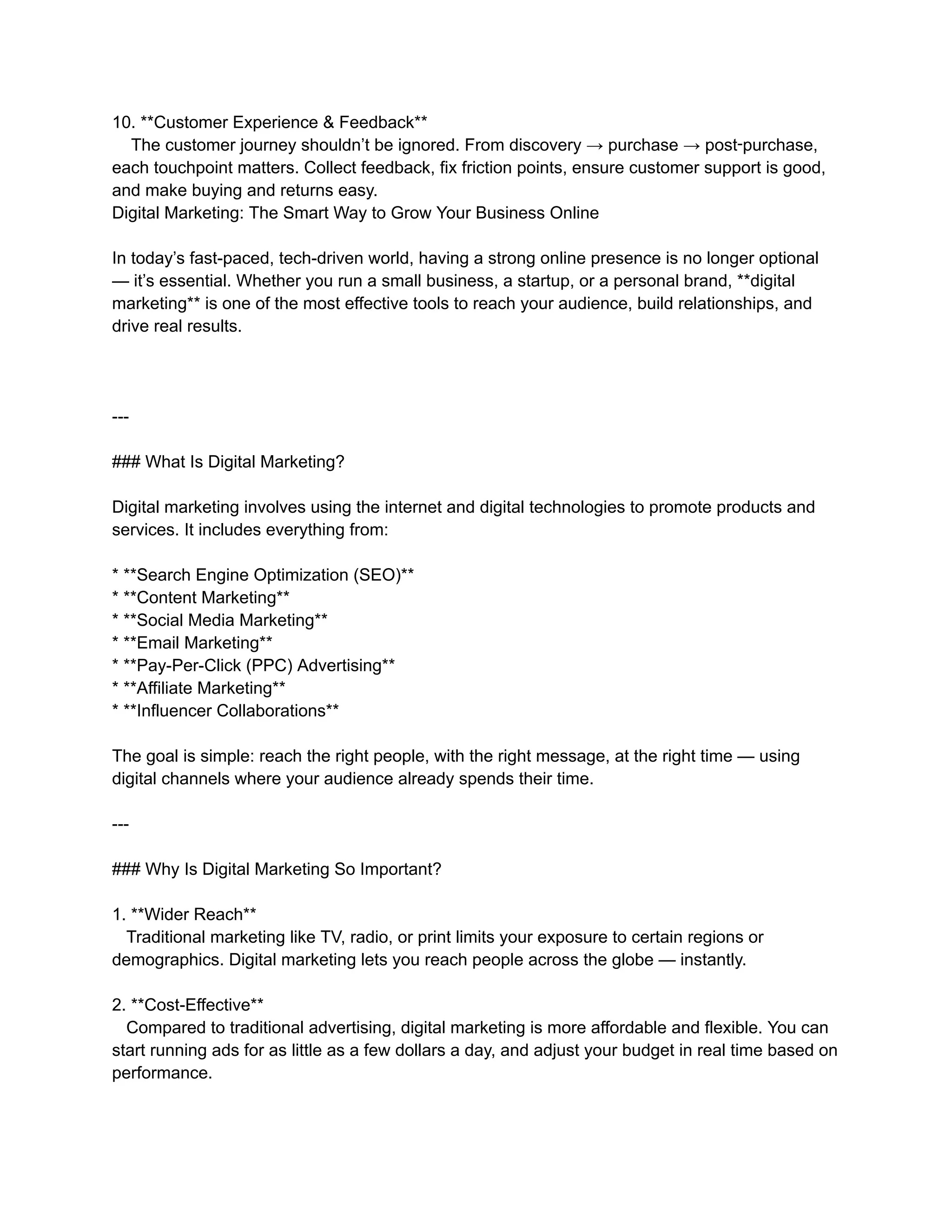 10. **Customer Experience & Feedback**
The customer journey shouldn’t be ignored. From discovery → purchase → post‑purchase,
each touchpoint matters. Collect feedback, fix friction points, ensure customer support is good,
and make buying and returns easy.
Digital Marketing: The Smart Way to Grow Your Business Online
In today’s fast-paced, tech-driven world, having a strong online presence is no longer optional
— it’s essential. Whether you run a small business, a startup, or a personal brand, **digital
marketing** is one of the most effective tools to reach your audience, build relationships, and
drive real results.
---
### What Is Digital Marketing?
Digital marketing involves using the internet and digital technologies to promote products and
services. It includes everything from:
* **Search Engine Optimization (SEO)**
* **Content Marketing**
* **Social Media Marketing**
* **Email Marketing**
* **Pay-Per-Click (PPC) Advertising**
* **Affiliate Marketing**
* **Influencer Collaborations**
The goal is simple: reach the right people, with the right message, at the right time — using
digital channels where your audience already spends their time.
---
### Why Is Digital Marketing So Important?
1. **Wider Reach**
Traditional marketing like TV, radio, or print limits your exposure to certain regions or
demographics. Digital marketing lets you reach people across the globe — instantly.
2. **Cost-Effective**
Compared to traditional advertising, digital marketing is more affordable and flexible. You can
start running ads for as little as a few dollars a day, and adjust your budget in real time based on
performance.
 