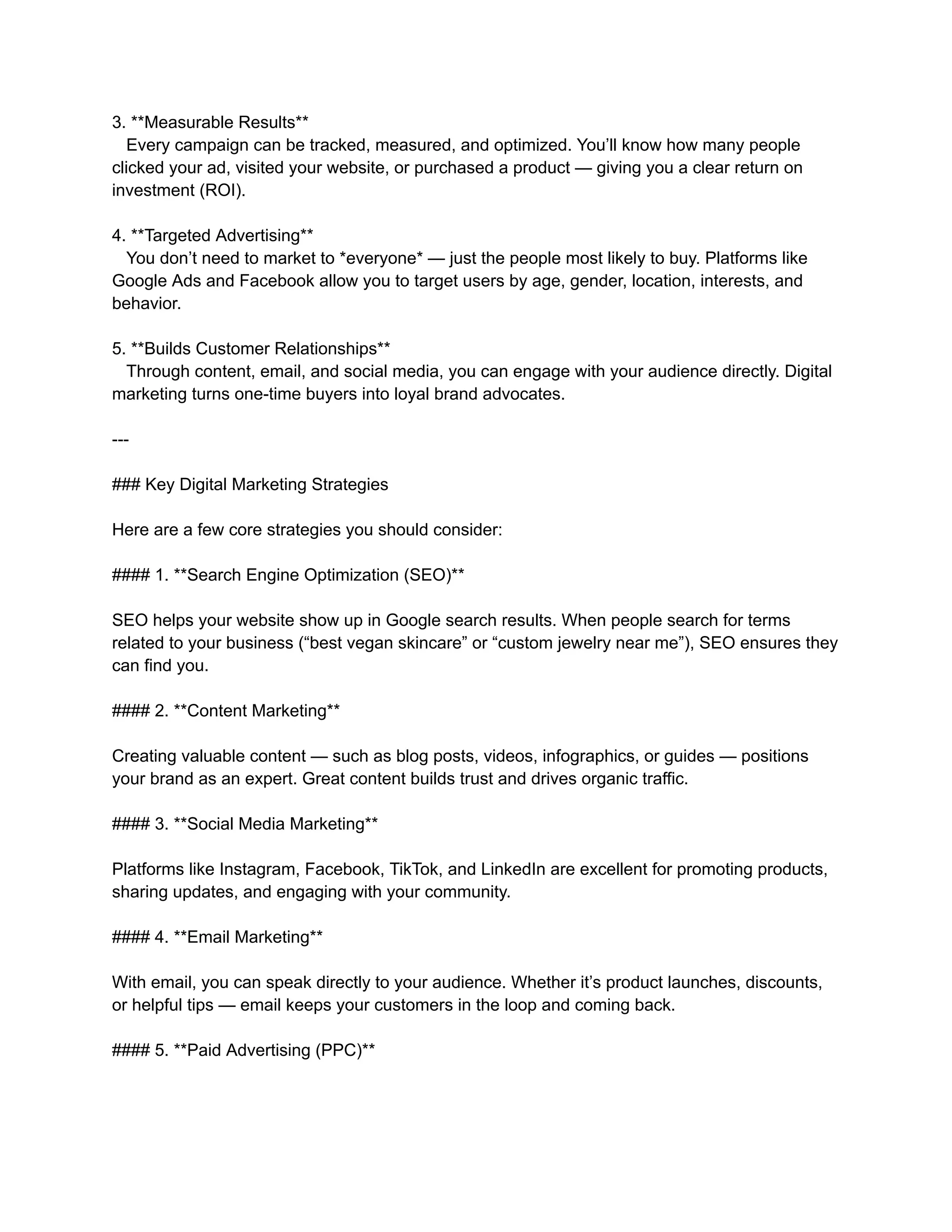 3. **Measurable Results**
Every campaign can be tracked, measured, and optimized. You’ll know how many people
clicked your ad, visited your website, or purchased a product — giving you a clear return on
investment (ROI).
4. **Targeted Advertising**
You don’t need to market to *everyone* — just the people most likely to buy. Platforms like
Google Ads and Facebook allow you to target users by age, gender, location, interests, and
behavior.
5. **Builds Customer Relationships**
Through content, email, and social media, you can engage with your audience directly. Digital
marketing turns one-time buyers into loyal brand advocates.
---
### Key Digital Marketing Strategies
Here are a few core strategies you should consider:
#### 1. **Search Engine Optimization (SEO)**
SEO helps your website show up in Google search results. When people search for terms
related to your business (“best vegan skincare” or “custom jewelry near me”), SEO ensures they
can find you.
#### 2. **Content Marketing**
Creating valuable content — such as blog posts, videos, infographics, or guides — positions
your brand as an expert. Great content builds trust and drives organic traffic.
#### 3. **Social Media Marketing**
Platforms like Instagram, Facebook, TikTok, and LinkedIn are excellent for promoting products,
sharing updates, and engaging with your community.
#### 4. **Email Marketing**
With email, you can speak directly to your audience. Whether it’s product launches, discounts,
or helpful tips — email keeps your customers in the loop and coming back.
#### 5. **Paid Advertising (PPC)**
 