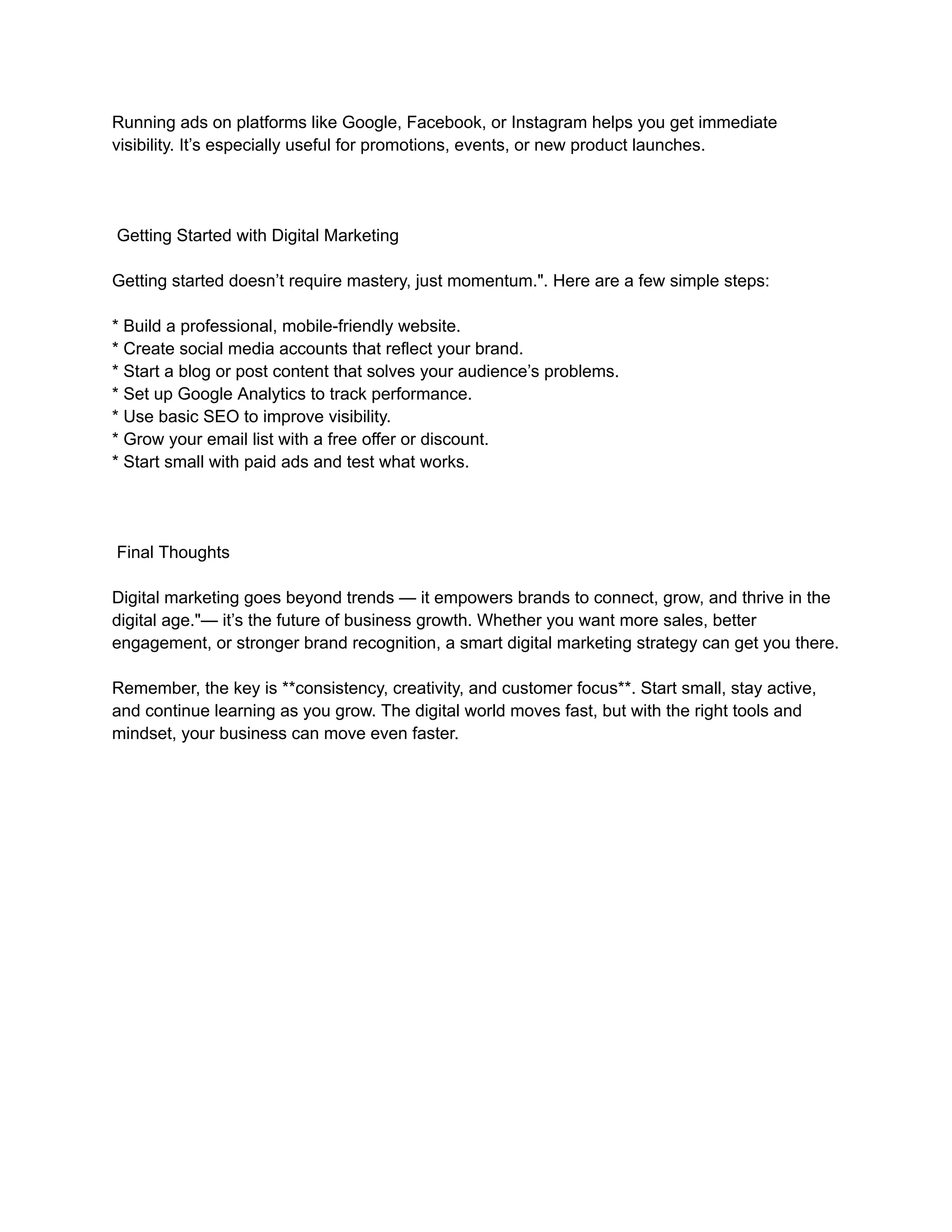 Running ads on platforms like Google, Facebook, or Instagram helps you get immediate
visibility. It’s especially useful for promotions, events, or new product launches.
Getting Started with Digital Marketing
Getting started doesn’t require mastery, just momentum.". Here are a few simple steps:
* Build a professional, mobile-friendly website.
* Create social media accounts that reflect your brand.
* Start a blog or post content that solves your audience’s problems.
* Set up Google Analytics to track performance.
* Use basic SEO to improve visibility.
* Grow your email list with a free offer or discount.
* Start small with paid ads and test what works.
Final Thoughts
Digital marketing goes beyond trends — it empowers brands to connect, grow, and thrive in the
digital age."— it’s the future of business growth. Whether you want more sales, better
engagement, or stronger brand recognition, a smart digital marketing strategy can get you there.
Remember, the key is **consistency, creativity, and customer focus**. Start small, stay active,
and continue learning as you grow. The digital world moves fast, but with the right tools and
mindset, your business can move even faster.
 