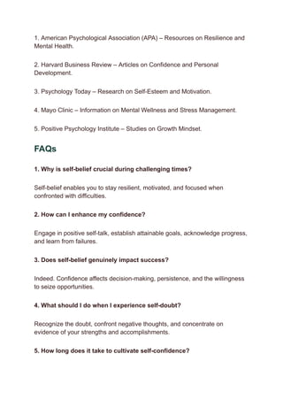 1. American Psychological Association (APA) – Resources on Resilience and
Mental Health.
2. Harvard Business Review – Articles on Confidence and Personal
Development.
3. Psychology Today – Research on Self-Esteem and Motivation.
4. Mayo Clinic – Information on Mental Wellness and Stress Management.
5. Positive Psychology Institute – Studies on Growth Mindset.
FAQs
1. Why is self-belief crucial during challenging times?
Self-belief enables you to stay resilient, motivated, and focused when
confronted with difficulties.
2. How can I enhance my confidence?
Engage in positive self-talk, establish attainable goals, acknowledge progress,
and learn from failures.
3. Does self-belief genuinely impact success?
Indeed. Confidence affects decision-making, persistence, and the willingness
to seize opportunities.
4. What should I do when I experience self-doubt?
Recognize the doubt, confront negative thoughts, and concentrate on
evidence of your strengths and accomplishments.
5. How long does it take to cultivate self-confidence?
 
