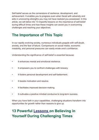 Self-belief serves as the cornerstone of resilience, development, and
achievement. It enables you to progress even when faced with adversity and
aids in uncovering strengths you may not have realized you possessed. In this
article, we will delve into 13 impactful lessons on the importance of self-belief
during difficult times and how these insights can assist you in overcoming
challenges and reaching your objectives.
The Importance of This Topic
In our rapidly evolving society, numerous individuals grapple with self-doubt,
anxiety, and the fear of failure. Comparisons on social media, economic
instability, and personal pressures can easily erode one’s confidence.
Understanding the significance of self-belief is essential because:
• ​ It enhances mental and emotional resilience.
• ​ It empowers you to confront challenges with bravery.
• ​ It fosters personal development and self-betterment.
• ​ It boosts motivation and resolve.
• ​ It facilitates improved decision-making.
• ​ It cultivates a positive mindset conducive to long-term success.
When you have faith in your capabilities, challenging situations transform into
opportunities for growth rather than reasons to give up.
13 Powerful Lessons on Believing in
Yourself During Challenging Times
 