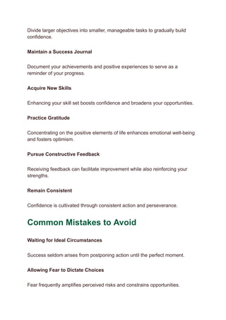Divide larger objectives into smaller, manageable tasks to gradually build
confidence.
Maintain a Success Journal
Document your achievements and positive experiences to serve as a
reminder of your progress.
Acquire New Skills
Enhancing your skill set boosts confidence and broadens your opportunities.
Practice Gratitude
Concentrating on the positive elements of life enhances emotional well-being
and fosters optimism.
Pursue Constructive Feedback
Receiving feedback can facilitate improvement while also reinforcing your
strengths.
Remain Consistent
Confidence is cultivated through consistent action and perseverance.
Common Mistakes to Avoid
Waiting for Ideal Circumstances
Success seldom arises from postponing action until the perfect moment.
Allowing Fear to Dictate Choices
Fear frequently amplifies perceived risks and constrains opportunities.
 