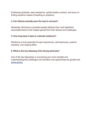 Emphasize gratitude, seek assistance, uphold healthy routines, and focus on
finding solutions instead of dwelling on problems.
4. Can failures actually pave the way to success?
Absolutely. Numerous successful people attribute their most significant
accomplishments to the insights gained from their failures and challenges.
5. How long does it take to cultivate resilience?
Resilience is built gradually through experiences, self-awareness, positive
practices, and ongoing effort.
6. What is the key takeaway from facing adversity?
One of the key takeaways is uncovering your inner strength and
understanding that challenges can transform into opportunities for growth and
achievement.
 