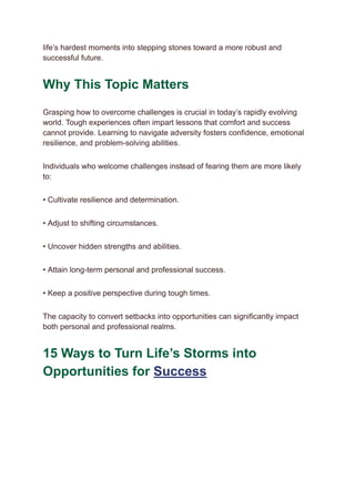 life’s hardest moments into stepping stones toward a more robust and
successful future.
Why This Topic Matters
Grasping how to overcome challenges is crucial in today’s rapidly evolving
world. Tough experiences often impart lessons that comfort and success
cannot provide. Learning to navigate adversity fosters confidence, emotional
resilience, and problem-solving abilities.
Individuals who welcome challenges instead of fearing them are more likely
to:
• Cultivate resilience and determination.
• Adjust to shifting circumstances.
• Uncover hidden strengths and abilities.
• Attain long-term personal and professional success.
• Keep a positive perspective during tough times.
The capacity to convert setbacks into opportunities can significantly impact
both personal and professional realms.
15 Ways to Turn Life’s Storms into
Opportunities for Success
 