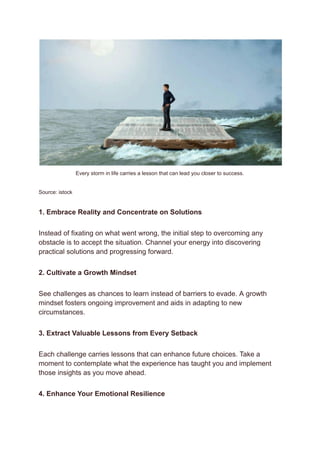 Every storm in life carries a lesson that can lead you closer to success.
Source: istock
1. Embrace Reality and Concentrate on Solutions
Instead of fixating on what went wrong, the initial step to overcoming any
obstacle is to accept the situation. Channel your energy into discovering
practical solutions and progressing forward.
2. Cultivate a Growth Mindset
See challenges as chances to learn instead of barriers to evade. A growth
mindset fosters ongoing improvement and aids in adapting to new
circumstances.
3. Extract Valuable Lessons from Every Setback
Each challenge carries lessons that can enhance future choices. Take a
moment to contemplate what the experience has taught you and implement
those insights as you move ahead.
4. Enhance Your Emotional Resilience
 