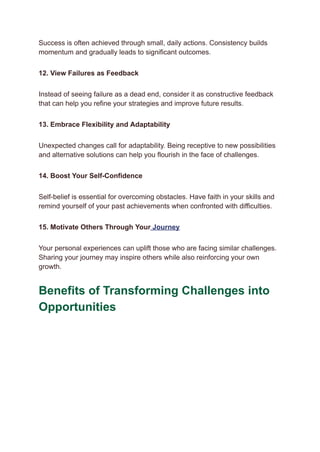 Success is often achieved through small, daily actions. Consistency builds
momentum and gradually leads to significant outcomes.
12. View Failures as Feedback
Instead of seeing failure as a dead end, consider it as constructive feedback
that can help you refine your strategies and improve future results.
13. Embrace Flexibility and Adaptability
Unexpected changes call for adaptability. Being receptive to new possibilities
and alternative solutions can help you flourish in the face of challenges.
14. Boost Your Self-Confidence
Self-belief is essential for overcoming obstacles. Have faith in your skills and
remind yourself of your past achievements when confronted with difficulties.
15. Motivate Others Through Your Journey
Your personal experiences can uplift those who are facing similar challenges.
Sharing your journey may inspire others while also reinforcing your own
growth.
Benefits of Transforming Challenges into
Opportunities
 