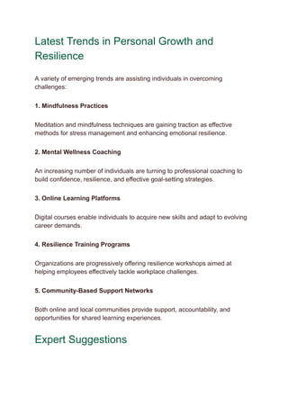 Latest Trends in Personal Growth and
Resilience
A variety of emerging trends are assisting individuals in overcoming
challenges:
1. Mindfulness Practices
Meditation and mindfulness techniques are gaining traction as effective
methods for stress management and enhancing emotional resilience.
2. Mental Wellness Coaching
An increasing number of individuals are turning to professional coaching to
build confidence, resilience, and effective goal-setting strategies.
3. Online Learning Platforms
Digital courses enable individuals to acquire new skills and adapt to evolving
career demands.
4. Resilience Training Programs
Organizations are progressively offering resilience workshops aimed at
helping employees effectively tackle workplace challenges.
5. Community-Based Support Networks
Both online and local communities provide support, accountability, and
opportunities for shared learning experiences.
Expert Suggestions
 