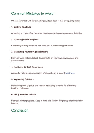 Common Mistakes to Avoid
When confronted with life’s challenges, steer clear of these frequent pitfalls:
1. Quitting Too Soon
Achieving success often demands perseverance through numerous obstacles.
2. Focusing on the Negative
Constantly fixating on issues can blind you to potential opportunities.
3. Measuring Yourself Against Others
Each person’s path is distinct. Concentrate on your own development and
achievements.
4. Hesitating to Seek Assistance
Asking for help is a demonstration of strength, not a sign of weakness.
5. Neglecting Self-Care
Maintaining both physical and mental well-being is crucial for effectively
tackling challenges.
6. Being Afraid of Failure
Fear can hinder progress. Keep in mind that failures frequently offer invaluable
lessons.
Conclusion
 