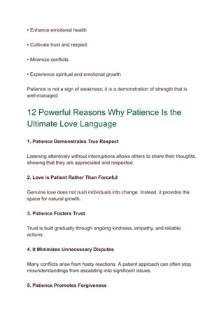 • Enhance emotional health
• Cultivate trust and respect
• Minimize conflicts
• Experience spiritual and emotional growth
Patience is not a sign of weakness; it is a demonstration of strength that is
well-managed.
12 Powerful Reasons Why Patience Is the
Ultimate Love Language
1. Patience Demonstrates True Respect
Listening attentively without interruptions allows others to share their thoughts,
showing that they are appreciated and respected.
2. Love is Patient Rather Than Forceful
Genuine love does not rush individuals into change. Instead, it provides the
space for natural growth.
3. Patience Fosters Trust
Trust is built gradually through ongoing kindness, empathy, and reliable
actions.
4. It Minimizes Unnecessary Disputes
Many conflicts arise from hasty reactions. A patient approach can often stop
misunderstandings from escalating into significant issues.
5. Patience Promotes Forgiveness
 