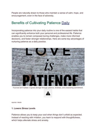 People are naturally drawn to those who maintain a sense of calm, hope, and
encouragement, even in the face of adversity.
Benefits of Cultivating Patience Daily
Incorporating patience into your daily routine is one of the easiest habits that
can significantly enhance both your personal and professional life. Patience
enables you to remain composed during challenges, make more informed
decisions, and foster stronger relationships. Here are some key advantages of
nurturing patience as a daily practice.
True love isn’t rushed—it grows stronger through patience, kindness, and unwavering commitment.
source: istock
1. Lowers Stress Levels
Patience allows you to keep your cool when things don’t unfold as expected.
Instead of reacting with irritation, you learn to respond with thoughtfulness,
which helps alleviate stress and anxiety.
 