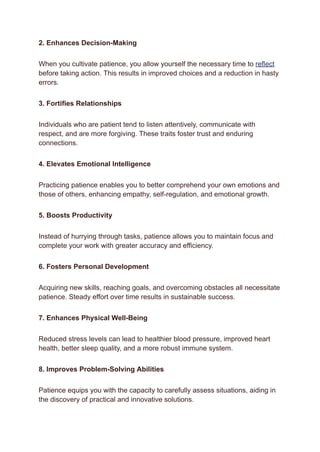 2. Enhances Decision-Making
When you cultivate patience, you allow yourself the necessary time to reflect
before taking action. This results in improved choices and a reduction in hasty
errors.
3. Fortifies Relationships
Individuals who are patient tend to listen attentively, communicate with
respect, and are more forgiving. These traits foster trust and enduring
connections.
4. Elevates Emotional Intelligence
Practicing patience enables you to better comprehend your own emotions and
those of others, enhancing empathy, self-regulation, and emotional growth.
5. Boosts Productivity
Instead of hurrying through tasks, patience allows you to maintain focus and
complete your work with greater accuracy and efficiency.
6. Fosters Personal Development
Acquiring new skills, reaching goals, and overcoming obstacles all necessitate
patience. Steady effort over time results in sustainable success.
7. Enhances Physical Well-Being
Reduced stress levels can lead to healthier blood pressure, improved heart
health, better sleep quality, and a more robust immune system.
8. Improves Problem-Solving Abilities
Patience equips you with the capacity to carefully assess situations, aiding in
the discovery of practical and innovative solutions.
 