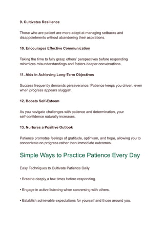 9. Cultivates Resilience
Those who are patient are more adept at managing setbacks and
disappointments without abandoning their aspirations.
10. Encourages Effective Communication
Taking the time to fully grasp others’ perspectives before responding
minimizes misunderstandings and fosters deeper conversations.
11. Aids in Achieving Long-Term Objectives
Success frequently demands perseverance. Patience keeps you driven, even
when progress appears sluggish.
12. Boosts Self-Esteem
As you navigate challenges with patience and determination, your
self-confidence naturally increases.
13. Nurtures a Positive Outlook
Patience promotes feelings of gratitude, optimism, and hope, allowing you to
concentrate on progress rather than immediate outcomes.
Simple Ways to Practice Patience Every Day
Easy Techniques to Cultivate Patience Daily
• Breathe deeply a few times before responding.
• Engage in active listening when conversing with others.
• Establish achievable expectations for yourself and those around you.
 
