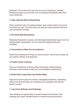 Dedicate 5–10 minutes each day to focus on your breathing or meditate.
Mindfulness allows you to remain calm and respond thoughtfully rather than
react emotionally.
2. Take a Moment Before Responding
When confronted with a frustrating situation, take a deep breath and count to
ten before you reply. This brief pause can help you avoid impulsive decisions
and unnecessary conflicts.
3. Set Achievable Expectations
Recognize that growth, success, and meaningful relationships require time. By
setting realistic expectations, you can minimize disappointment and
frustration.
4. Concentrate on What You Can Influence
Rather than stressing over things you cannot control, channel your energy into
your actions, attitude, and responses.
5. Practice Active Listening
Give your full attention to others without interrupting. Patient listening
enhances communication, builds trust, and strengthens relationships.
6. Break Down Large Goals into Smaller Steps
Segment long-term goals into smaller, manageable milestones. Celebrating
these small victories keeps you motivated as you patiently work towards
greater success.
7. Learn from Setbacks and Challenges
View obstacles as opportunities for growth instead of hindrances. Each
challenge can impart valuable lessons in resilience and perseverance.
 