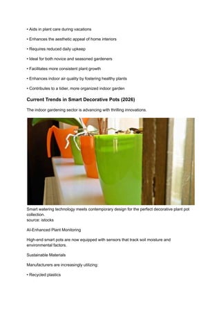 • Aids in plant care during vacations
• Enhances the aesthetic appeal of home interiors
• Requires reduced daily upkeep
• Ideal for both novice and seasoned gardeners
• Facilitates more consistent plant growth
• Enhances indoor air quality by fostering healthy plants
• Contributes to a tidier, more organized indoor garden
Current Trends in Smart Decorative Pots (2026)
The indoor gardening sector is advancing with thrilling innovations.
Smart watering technology meets contemporary design for the perfect decorative plant pot
collection.
source: istocks
AI-Enhanced Plant Monitoring
High-end smart pots are now equipped with sensors that track soil moisture and
environmental factors.
Sustainable Materials
Manufacturers are increasingly utilizing:
• Recycled plastics
 