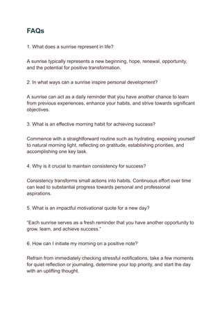 FAQs
1. What does a sunrise represent in life?
A sunrise typically represents a new beginning, hope, renewal, opportunity,
and the potential for positive transformation.
2. In what ways can a sunrise inspire personal development?
A sunrise can act as a daily reminder that you have another chance to learn
from previous experiences, enhance your habits, and strive towards significant
objectives.
3. What is an effective morning habit for achieving success?
Commence with a straightforward routine such as hydrating, exposing yourself
to natural morning light, reflecting on gratitude, establishing priorities, and
accomplishing one key task.
4. Why is it crucial to maintain consistency for success?
Consistency transforms small actions into habits. Continuous effort over time
can lead to substantial progress towards personal and professional
aspirations.
5. What is an impactful motivational quote for a new day?
“Each sunrise serves as a fresh reminder that you have another opportunity to
grow, learn, and achieve success.”
6. How can I initiate my morning on a positive note?
Refrain from immediately checking stressful notifications, take a few moments
for quiet reflection or journaling, determine your top priority, and start the day
with an uplifting thought.
 